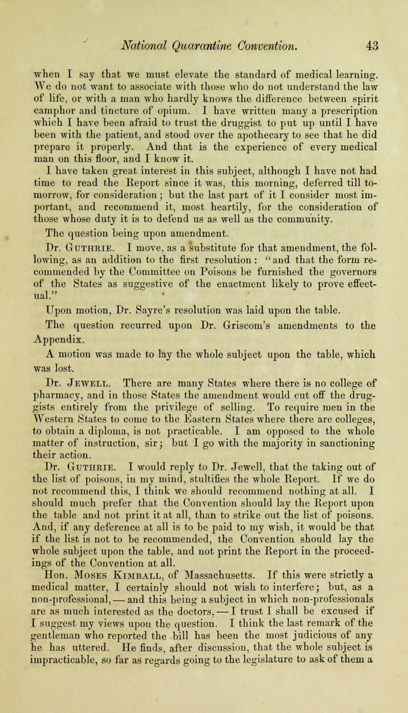 when I say that we must elevate the standard of medical learning. We do not want to associate with those who do not understand the law of life, or with a man who hardly knows the difference between spirit camphor and tincture of opium. I have written many a prescription which I have been afraid to trust the druggist to put up until I have been with the patient, and stood over the apothecary to see that he did prepare it properly. And that is the experience of every medical man on this floor, and I know it. I have taken great interest in this subject, although I have not had time to read the Report since it was, this morning, deferred till to- morrow, for consideration; but the last part of it I consider most im- portant, and recommend it, most heartily, for the consideration of those whose duty it is to defend us as well as the community. The question being upon amendment. Dr. Guthrie. I move, as a substitute for that amendment, the fol- lowing, as an addition to the first resolution : and that the form re- commended by the Committee on Poisons be furnished the governors of the States as suggestive of the enactment likely to prove effect- ual. Upon motion, Dr. Sayre's resolution was laid upon the table. The question recurred upon Dr. Griscom's amendments to the Appendix. A motion was made to lay the whole subject upon the table, which was lost. Dr. Jewell. There are many States where there is no college of pharmacy, and in those States the amendment would cut off the drug- gists entirely from the privilege of selling. To require men in the Western States to come to the Eastern States where there are colleges, to obtain a diploma, is not practicable. I am opposed to the whole matter of instruction, sir; but I go with the majority in sanctioning their action. Dr. Guthrie. I would reply to Dr. Jewell, that the taking out of the list of poisons, in my mind, stultifies the whole Report. If we do not recommend this, I think we should recommend nothing at all. I should much prefer that the Convention should lay the Report upon the table and not print it at all, than to strike out the list of poisons. And, if any deference at all is to be paid to my wish, it would be that if the list is not to be recommended, the Convention should lay the whole subject upon the table, and not print the Report in the proceed- ings of the Convention at all. Hon. Moses Kimball, of Massachusetts. If this were strictly a medical matter, I certainly should not wish to interfere; but, as a non-professional, — and this being a subject in which non-professionals are as much interested as the doctors, —I trust I shall be excused if I suggest my views upon the question. I think the last remark of the gentleman who reported the bill has been the most judicious of any he has uttered. He finds, after discussion, that the whole subject is impracticable, so far as regards going to the legislature to ask of them a