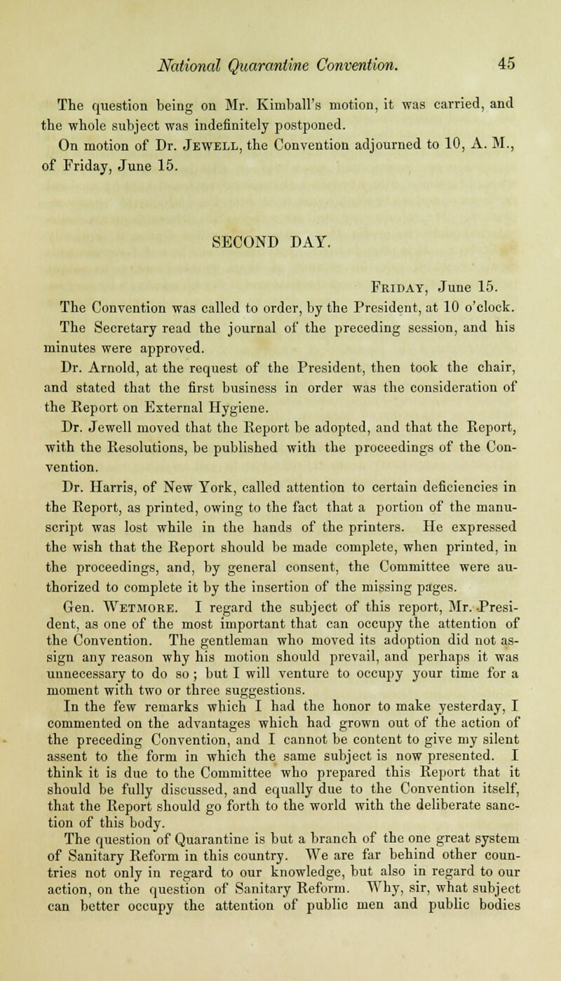 The question being on Mr. Kimball's motion, it was carried, and the whole subject was indefinitely postponed. On motion of Dr. Jewell, the Convention adjourned to 10, A. M., of Friday, June 15. SECOND DAY. Friday, June 15. The Convention was called to order, by the President, at 10 o'clock. The Secretary read the journal of the preceding session, and his minutes were approved. Dr. Arnold, at the request of the President, then took the chair, and stated that the first business in order was the consideration of the Report on External Hygiene. Dr. Jewell moved that the Report be adopted, and that the Report, with the Resolutions, be published with the proceedings of the Con- vention. Dr. Harris, of New York, called attention to certain deficiencies in the Report, as printed, owing to the fact that a portion of the manu- script was lost while in the hands of the printers. He expressed the wish that the Report should be made complete, when printed, in the proceedings, and, by general consent, the Committee were au- thorized to complete it by the insertion of the missing pages. Gen. Wetmore. I regard the subject of this report, Mr. -Presi- dent, as one of the most important that can occupy the attention of the Convention. The gentleman who moved its adoption did not as- sign any reason why his motion should prevail, and perhaps it was unnecessary to do so ; but I will venture to occupy your time for a moment with two or three suggestions. In the few remarks which I had the honor to make yesterday, I commented on the advantages which had grown out of the action of the preceding Convention, and I cannot be content to give my silent assent to the form in which the same subject is now presented. I think it is due to the Committee who prepared this Report that it should be fully discussed, and equally due to the Convention itself, that the Report should go forth to the world with the deliberate sanc- tion of this body. The question of Quarantine is but a branch of the one great system of Sanitary Reform in this country. We are far behind other coun- tries not only in regard to our knowledge, but also in regard to our action, on the question of Sanitary Reform. Why, sir, what subject can better occupy the attention of public men and public bodies