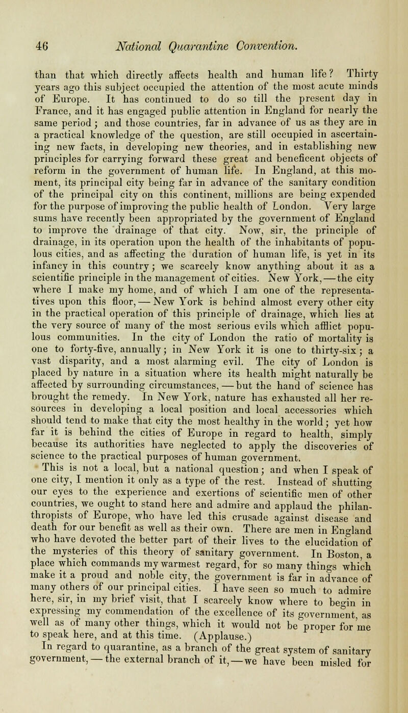 than that which directly affects health and human life? Thirty years ago this subject occupied the attention of the most acute minds of Europe. It has continued to do so till the present day in France, and it has engaged public attention in England for nearly the same period ; and those countries, far in advance of us as they are in a practical knowledge of the question, are still occupied in ascertain- ing new facts, in developing new theories, and in establishing new principles for carrying forward these great and beneficent objects of reform in the government of human life. In England, at this mo- ment, its principal city being far in advance of the sanitary condition of the principal city on this continent, millions are being expended for the purpose of improving the public health of London. Very large sums have recently been appropriated by the government of England to improve the drainage of that city. Now, sir, the principle of drainage, in its operation upon the health of the inhabitants of popu- lous cities, and as affecting the duration of human life, is yet in its infancy in this country; we scarcely know anything about it as a scientific principle in the management of cities. New York, — the city where I make my home, and of which I am one of the representa- tives upon this floor, — New York is behind almost every other city in the practical operation of this principle of drainage, which lies at the very source of many of the most serious evils which afflict popu- lous communities. In the city of London the ratio of mortality is one to forty-five, annually; in New York it is one to thirty-six; a vast disparity, and a most alarming evil. The city of London is placed by nature in a situation where its health might naturally be affected by surrounding circumstances, — but the hand of science has brought the remedy. In New York, nature has exhausted all her re- sources in developing a local position and local accessories which should tend to make that city the most healthy in the world; yet how far it is behind the cities of Europe in regard to health, simply because its authorities have neglected to apply the discoveries of science to the practical purposes of human government. This is not a local, but a national question; and when I speak of one city, I mention it only as a type of the rest. Instead of shutting our eyes to the experience and exertions of scientific men of other countries, we ought to stand here and admire and applaud the philan- thropists of Europe, who have led this crusade against disease and death for our benefit as well as their own. There are men in England who have devoted the better part of their lives to the elucidation of the mysteries of this theory of sanitary government. In Boston, a place which commands my warmest regard, for so many things which make it a proud and noble city, the government is far in advance of many others of our principal cities. I have seen so much to admire here, sir, in my brief visit, that I scarcely know where to be°in in expressing my commendation of the excellence of its government, as well as of many other things, which it would not be proper for me to speak here, and at this time. (Applause.) In regard to quarantine, as a branch of the great system of sanitary government, —the external branch of it,—we have been misled for
