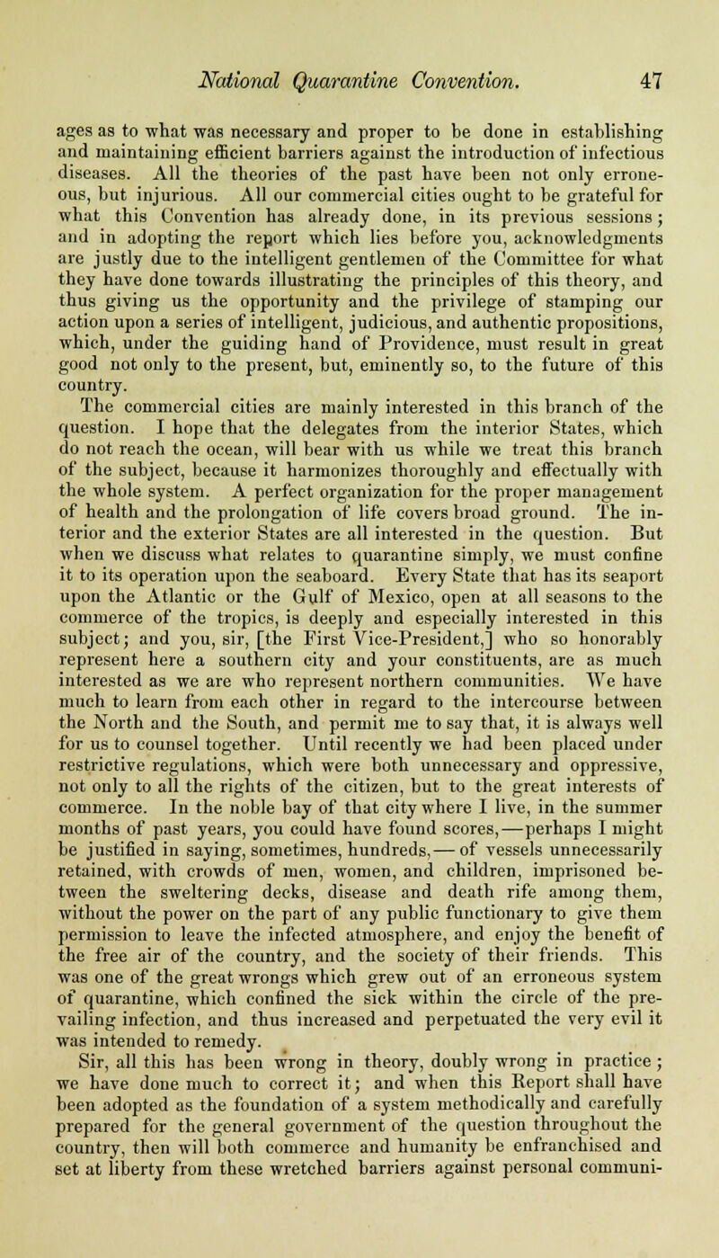 ages as to what was necessary and proper to be done in establishing and maintaining efficient barriers against the introduction of infectious diseases. All the theories of the past have been not only errone- ous, but injurious. All our commercial cities ought to be grateful for what this Convention has already done, in its previous sessions; and in adopting the report which lies before you, acknowledgments are justly due to the intelligent gentlemen of the Committee for what they have done towards illustrating the principles of this theory, and thus giving us the opportunity and the privilege of stamping our action upon a series of intelligent, judicious, and authentic propositions, which, under the guiding hand of Providence, must result in great good not only to the present, but, eminently so, to the future of this country. The commercial cities are mainly interested in this branch of the question. I hope that the delegates from the interior States, which do not reach the ocean, will bear with us while we treat this branch of the subject, because it harmonizes thoroughly and effectually with the whole system. A perfect organization for the proper management of health and the prolongation of life covers broad ground. The in- terior and the exterior States are all interested in the question. But when we discuss what relates to quarantine simply, we must confine it to its operation upon the seaboard. Every State that has its seaport upon the Atlantic or the Gulf of Mexico, open at all seasons to the commerce of the tropics, is deeply and especially interested in this subject; and you, sir, [the First Vice-President,] who so honorably represent here a southern city and your constituents, are as much interested as we are who represent northern communities. We have much to learn from each other in regard to the intercourse between the North and the South, and permit me to say that, it is always well for us to counsel together. Until recently we had been placed under restrictive regulations, which were both unnecessary and oppressive, not only to all the rights of the citizen, but to the great interests of commerce. In the noble bay of that city where I live, in the summer months of past years, you could have found scores,—perhaps I might be justified in saying, sometimes, hundreds,— of vessels unnecessarily retained, with crowds of men, women, and children, imprisoned be- tween the sweltering decks, disease and death rife among them, without the power on the part of any public functionary to give them permission to leave the infected atmosphere, and enjoy the benefit of the free air of the country, and the society of their friends. This was one of the great wrongs which grew out of an erroneous system of quarantine, which confined the sick within the circle of the pre- vailing infection, and thus increased and perpetuated the very evil it was intended to remedy. Sir, all this has been wrong in theory, doubly wrong in practice ; we have done much to correct it; and when this Eeport shall have been adopted as the foundation of a system methodically and carefully prepared for the general government of the question throughout the country, then will both commerce and humanity be enfranchised and set at liberty from these wretched barriers against personal communi-