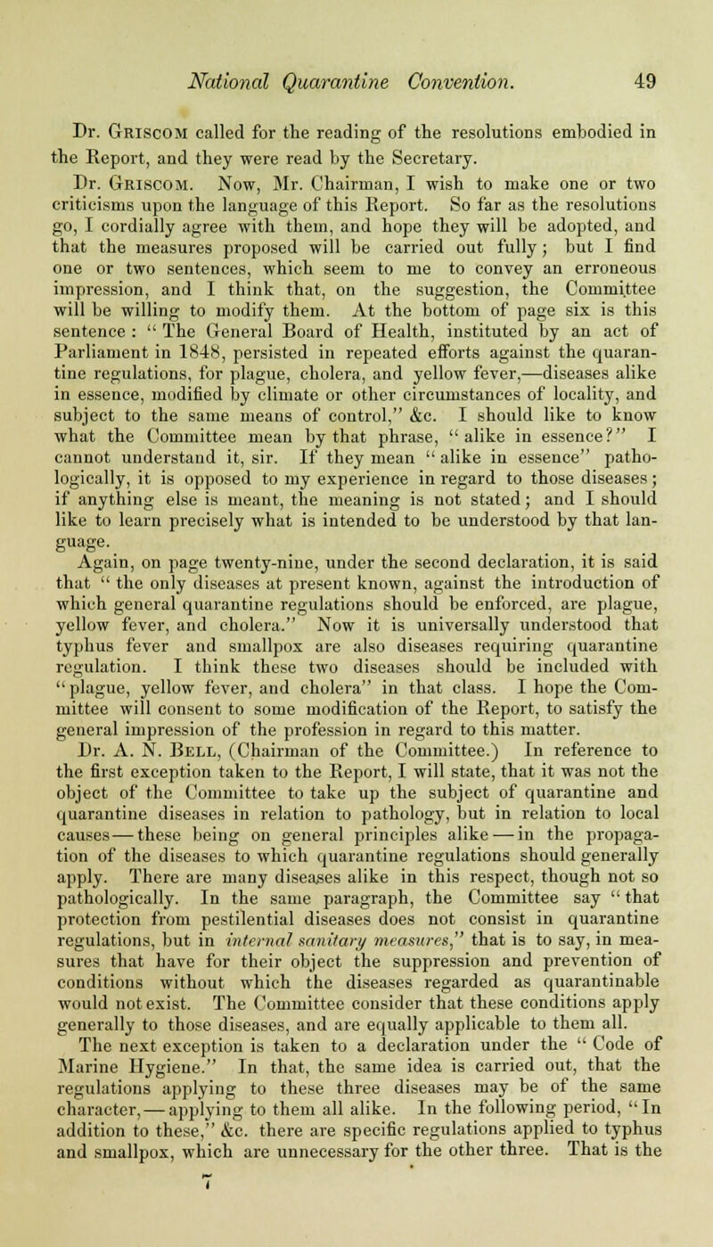 Dr. Griscom called for the reading of the resolutions embodied in the Report, and they were read by the Secretary. Dr. Griscom. Now, Mr. Chairman, I wish to make one or two criticisms upon the language of this Report. So far as the resolutions go, I cordially agree with them, and hope they will be adopted, and that the measures proposed will be carried out fully; but I find one or two sentences, which seem to me to convey an erroneous impression, and I think that, on the suggestion, the Committee will be willing to modify them. At the bottom of page six is this sentence :  The General Board of Health, instituted by an act of Parliament in 1848, persisted in repeated efforts against the quaran- tine regulations, for plague, cholera, and yellow fever,—diseases alike in essence, modified by climate or other circumstances of locality, and subject to the same means of control, &c. I should like to know what the Committee mean by that phrase, alike in essence? I cannot understand it, sir. If they mean  alike in essence patho- logically, it is opposed to my experience in regard to those diseases; if anything else is meant, the meaning is not stated; and I should like to learn precisely what is intended to be understood by that lan- guage. Again, on page twenty-nine, under the second declaration, it is said that  the only diseases at present known, against the introduction of which general quarantine regulations should be enforced, are plague, yellow fever, and cholera. Now it is universally understood that typhus fever and smallpox are also diseases requiring quarantine regulation. I think these two diseases should be included with plague, yellow fever, and cholera in that class. I hope the Com- mittee will consent to some modification of the Report, to satisfy the general impression of the profession in regard to this matter. Dr. A. N. Bell, (Chairman of the Committee.) In reference to the first exception taken to the Report, I will state, that it was not the object of the Committee to take up the subject of quarantine and quarantine diseases in relation to pathology, but in relation to local causes — these being on general principles alike — in the propaga- tion of the diseases to which quarantine regulations should generally apply. There are many diseases alike in this respect, though not so pathologically. In the same paragraph, the Committee say  that protection from pestilential diseases does not consist in quarantine regulations, but in internal sanitary measures, that is to say, in mea- sures that have for their object the suppression and prevention of conditions without which the diseases regarded as quarantinable would not exist. The Committee consider that these conditions apply generally to those diseases, and are equally applicable to them all. The next exception is taken to a declaration under the  Code of Marine Hygiene. In that, the same idea is carried out, that the regulations applying to these three diseases may be of the same character,—applying to them all alike. In the following period, In addition to these, &c. there are specific regulations applied to typhus and smallpox, which are unnecessary for the other three. That is the