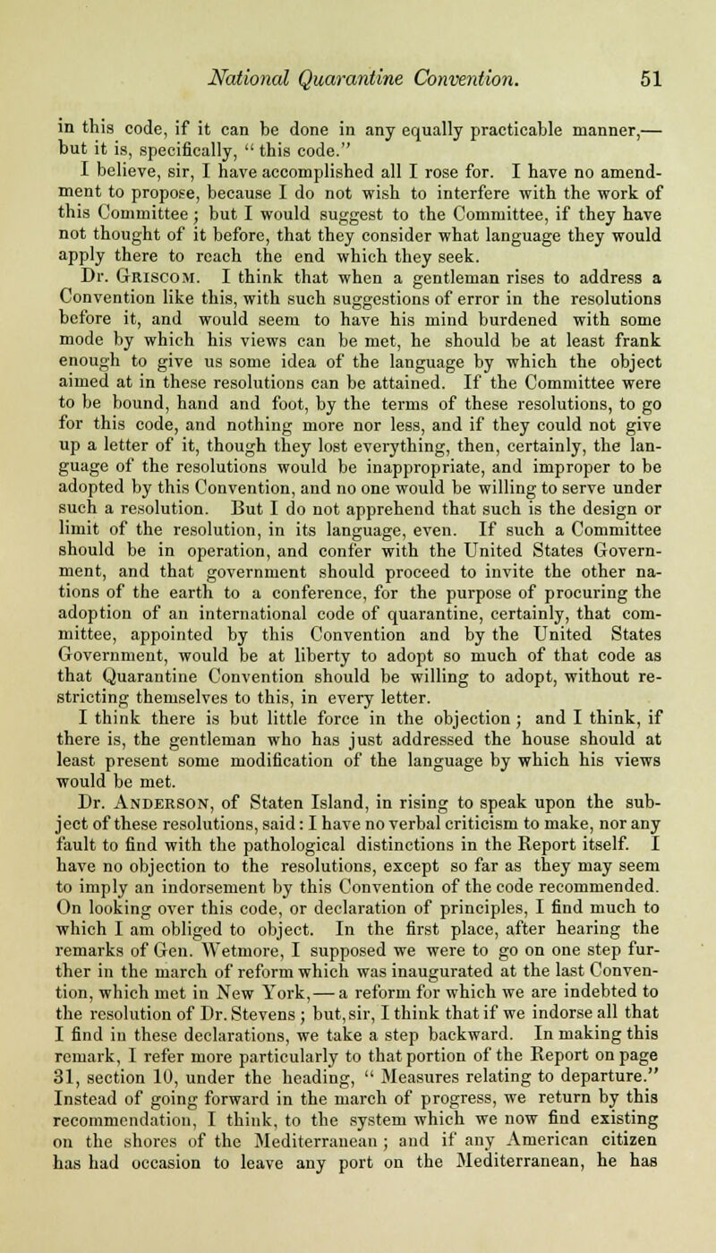 in this code, if it can be done in any equally practicable manner,— but it is, specifically,  this code. I believe, sir, I have accomplished all I rose for. I have no amend- ment to propose, because I do not wish to interfere with the work of this Committee; but I would suggest to the Committee, if they have not thought of it before, that they consider what language they would apply there to reach the end which they seek. Dr. Griscom. I think that when a gentleman rises to address a Convention like this, with such suggestions of error in the resolutions before it, and would seem to have his mind burdened with some mode by which his views can be met, he should be at least frank enough to give us some idea of the language by which the object aimed at in these resolutions can be attained. If the Committee were to be bound, hand and foot, by the terms of these resolutions, to go for this code, and nothing more nor less, and if they could not give up a letter of it, though they lost everything, then, certainly, the lan- guage of the resolutions would be inappropriate, and improper to be adopted by this Convention, and no one would be willing to serve under such a resolution. But I do not apprehend that such is the design or limit of the resolution, in its language, even. If such a Committee should be in operation, and confer with the United States Govern- ment, and that government should proceed to invite the other na- tions of the earth to a conference, for the purpose of procuring the adoption of an international code of quarantine, certainly, that com- mittee, appointed by this Convention and by the United States Government, would be at liberty to adopt so much of that code as that Quarantine Convention should be willing to adopt, without re- stricting themselves to this, in every letter. I think there is but little force in the objection ; and I think, if there is, the gentleman who has just addressed the house should at least present some modification of the language by which his views would be met. Dr. Anderson, of Staten Island, in rising to speak upon the sub- ject of these resolutions, said: I have no verbal criticism to make, nor any fault to find with the pathological distinctions in the Report itself. I have no objection to the resolutions, except so far as they may seem to imply an indorsement by this Convention of the code recommended. On looking over this code, or declaration of principles, I find much to which I am obliged to object. In the first place, after hearing the remarks of Gen. Wetmore, I supposed we were to go on one step fur- ther in the march of reform which was inaugurated at the last Conven- tion, which met in New York, — a reform for which we are indebted to the resolution of Dr. Stevens ; but, sir, I think that if we indorse all that I find in these declarations, we take a step backward. In making this remark, I refer more particularly to that portion of the Report on page 31, section 10, under the heading,  Measures relating to departure. Instead of going forward in the march of progress, we return by this recommendation, I think, to the system which we now find existing on the shores of the Mediterranean; and if any American citizen has had occasion to leave any port on the Mediterranean, he has