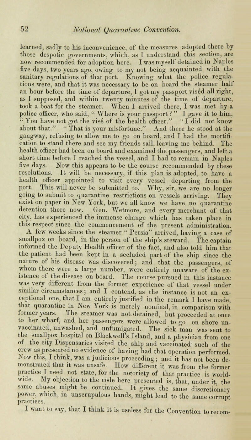 learned, sadly to his inconvenience, of the measures adopted there by those despotic governments, which, as I understand this section, are now recommended for adoption here. I was myself detained in Naples five days, two years ago, owing to my not being acquainted with the sanitary regulations of that port. Knowing what the police regula- tions were, and that it was necessary to be on board the steamer half an hour before the time of departure, I got my passport vised all right, as I supposed, and within twenty minutes of the time of departure, took a boat for the steamer. When I arrived there, I was met by a police officer, who said,  Where is your passport ?  I gave it to him,  You have not got the vise of the health officer. '' I did not know about that.  That is your misfortune. And there he stood at the gangway, refusing to allow me to go on board, and I had the mortifi- cation to stand there and see my friends sail, leaving me behind. The health officer had been on board and examined the passengers, and left a short time before I reached the vessel, and I had to remain in Naples five days. Now this appears to be the course recommended by these resolutions. It will be necessary, if this plan is adopted, to have a health officer appointed to visit every vessel departing from the port. This will never be submitted to. Why, sir, we are no longer going to submit to quarantine restrictions on vessels arriving. They exist on paper in New York, but we all know we have no quarantine detention there now. Gen. Wetmore, and every merchant of that city, has experienced the immense change which has taken place in this respect since the commencement of the present administration. A few weeks since the steamer  Persia arrived, having a case of smallpox on board, in the person of the ship's steward. The captain informed the Deputy Health officer of the fact, and also told him that the patient had been kept in a secluded part of the ship since the nature of his disease was discovered; and that the passengers, of whom there were a large number, were entirely unaware of the ex- istence of the disease on board. The course pursued in this instance was very different from the former experience of that vessel under similar circumstances; and I contend, as the instance is not an ex- ceptional one, that I am entirely justified in the remark I have made, that quarantine in New York is merely nominal, in comparison with former years. The steamer was not.detained, but proceeded at once to her wharf, and her passengers were allowed to go on shore un- vaccinated, unwashed, and unfumigated. The sick man was sent to the smallpox hospital on Blackwell's Island, and a physician from one of the city Dispensaries visited the ship and vaccinated such of the crew as presented no evidence of having had that operation performed. Now this, I think, was a judicious proceeding; and it has not been de- monstrated that it was unsafe. How different it was from the former practice I need not state, for the notoriety of that practice is world- wide. My objection to the code here presented is, that, under it, the same abuses might be continued. It gives the same discretionary power, which, in unscrupulous hands, might lead to the same corrupt practices. e I want to say, that I think it is useless for the Convention torecom-