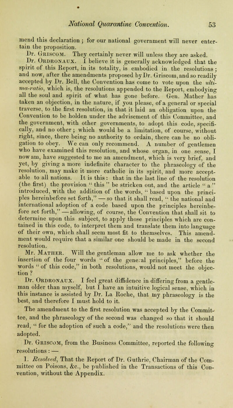 mend this declaration; for our national government will never enter- tain the proposition. Dr. Griscom. They certainly never will unless they are asked. Dr. Ordronaux. 1 believe it is generally acknowledged that the spirit of this Report, in its totality, is embodied in the resolutions ; and now, after the amendments proposed by Dr. Griscom, and so readily accepted by Dr. Bell, the Convention has come to vote upon the ulti- ma-ratio, which is, the resolutions appended to the Report, embodying all the soul and spirit of what has gone before. Gen. Mather has taken an objection, in the nature, if you please, of a general or special traverse, to the first resolution, in that it laid an obligation upon the Convention to be holden under the advisement of this Committee, and the government, with other governments, to adopt this code, specifi- cally, and no other ; which would be a limitation, of course, without right, since, there being no authority to ordain, there can be no obli- gation to obey. We can only recommend. A number of gentlemen who have examined this resolution, and whose organ, in one sense, I now am, have suggested to me an amendment, which is very brief, and yet, by giving a more indefinite character to the phraseology of the resolution, may make it more catholic in its spirit, and more accept- able to all nations. It is this : that in the last line of the resolution (the first) the provision  this  be stricken out, and the article  a  introduced, with the addition of the words,  based upon the princi- ples hereinbefore set forth, — so that it shall read,  the national and international adoption of a code based upon the principles hereinbe- fore set forth, —allowing, of course, the Convention that shall sit to determine upon this subject, to apply those principles which are con- tained in this code, to interpret them and translate them into language of their own, which shall seem most fit to themselves. This amend- ment would require that a similar one should be made in the second resolution. Mr. Mather. Will the gentleman allow me to ask whether the insertion of the four words  of the gene.al principles, before the words  of this code, in both resolutions, would not meet the objec- tion ? Dr. Ordronaux. I feel great diffidence in differing from a gentle- man older than myself, but I have an intuitive logical sense, which in this instance is assisted by Dr. La Roche, that my phraseology is the best, and therefore I must hold to it. The amendment to the first resolution was accepted by the Commit- tee, and the phraseology of the second was changed so that it should read,  for the adoption of such a code, and the resolutions were then adopted. Dr. Griscom, from the Business Committee, reported the following resolutions : — 1. Resolved, That the Report of Dr. Guthrie, Chairman of the Com- mittee on Poisons, &c, be published in the Transactions of this Con- vention, without the Appendix.
