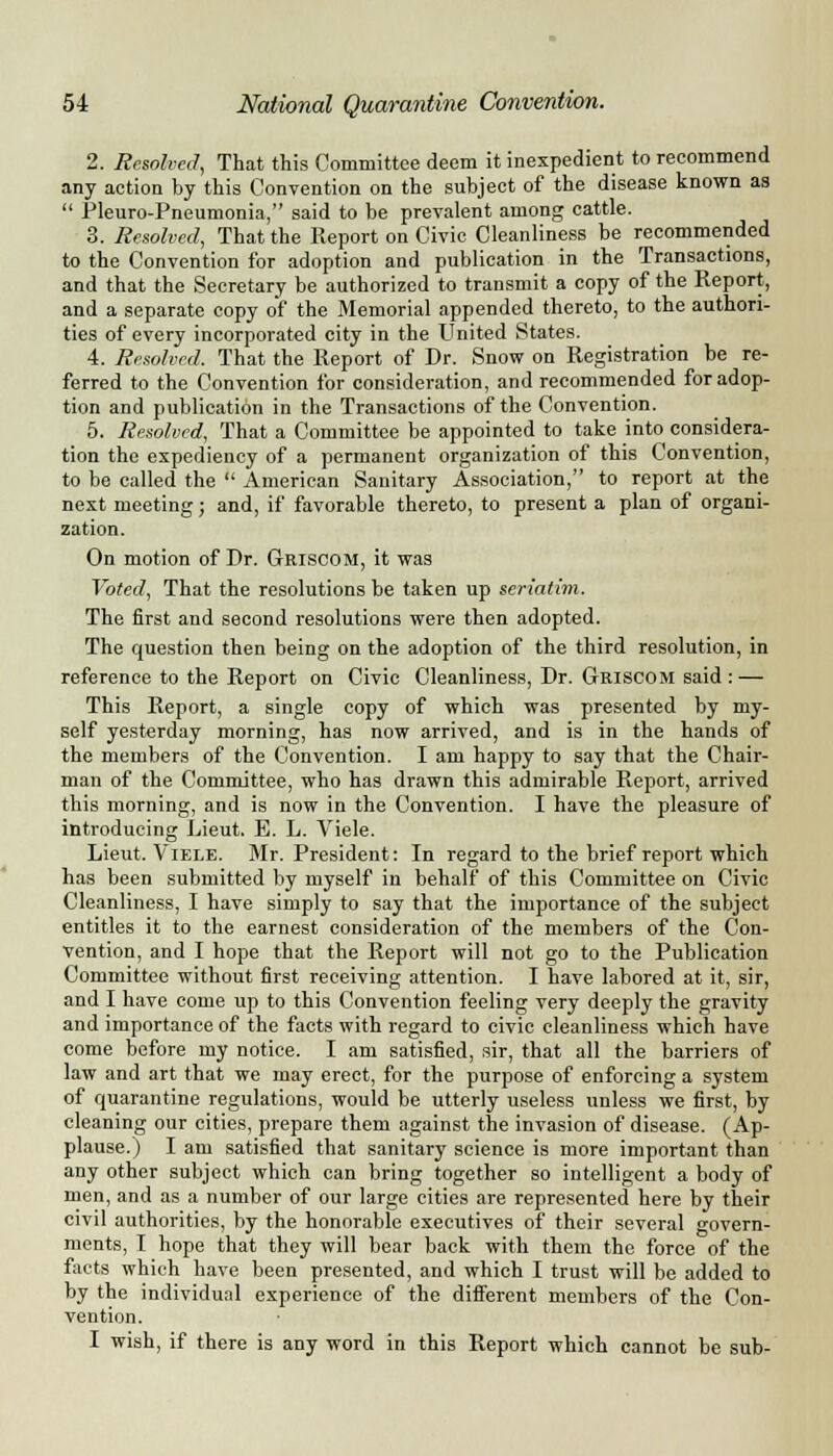 2. Resolved, That this Committee deem it inexpedient to recommend any action by this Convention on the subject of the disease known as  Pleuro-Pneumonia, said to be prevalent among cattle. 3. Resolved, That the Report on Civic Cleanliness be recommended to the Convention for adoption and publication in the Transactions, and that the Secretary be authorized to transmit a copy of the Report, and a separate copy of the Memorial appended thereto, to the authori- ties of every incorporated city in the United States. 4. Resolved. That the Report of Dr. Snow on Registration be re- ferred to the Convention for consideration, and recommended for adop- tion and publication in the Transactions of the Convention. 5. Resolved, That a Committee be appointed to take into considera- tion the expediency of a permanent organization of this Convention, to be called the  American Sanitary Association, to report at the next meeting; and, if favorable thereto, to present a plan of organi- zation. On motion of Dr. Griscom, it was Voted, That the resolutions be taken up seriatim. The first and second resolutions were then adopted. The question then being on the adoption of the third resolution, in reference to the Report on Civic Cleanliness, Dr. Griscom said : — This Report, a single copy of which was presented by my- self yesterday morning, has now arrived, and is in the hands of the members of the Convention. I am happy to say that the Chair- man of the Committee, who has drawn this admirable Report, arrived this morning, and is now in the Convention. I have the pleasure of introducing Lieut. E. L. Viele. Lieut. Viele. Mr. President: In regard to the brief report which has been submitted by myself in behalf of this Committee on Civic Cleanliness, I have simply to say that the importance of the subject entitles it to the earnest consideration of the members of the Con- vention, and I hope that the Report will not go to the Publication Committee without first receiving attention. I have labored at it, sir, and I have come up to this Convention feeling very deeply the gravity and importance of the facts with regard to civic cleanliness which have come before my notice. I am satisfied, sir, that all the barriers of law and art that we may erect, for the purpose of enforcing a system of quarantine regulations, would be utterly useless unless we first, by cleaning our cities, prepare them against the invasion of disease. (Ap- plause.) I am satisfied that sanitary science is more important than any other subject which can bring together so intelligent a body of men, and as a number of our large cities are represented here by their civil authorities, by the honorable executives of their several govern- ments, I hope that they will bear back with them the force of the facts which have been presented, and which I trust will be added to by the individual experience of the different members of the Con- vention. I wish, if there is any word in this Report which cannot be sub-