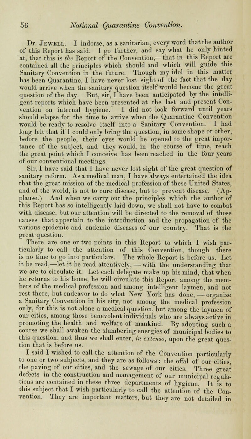 Dr. Jewell. I indorse, as a sanitarian, every word that the author of this Report has said. I go further, and say what he only hinted at, that this is the Report of the Convention,—that in this Report are contained all the principles which should and which will guide this Sanitary Convention in the future. Though my idol in this matter has been Quarantine, I have never lost sight of the fact that the day would arrive when the sanitary question itself would become the great question of the day. But, sir, I have been anticipated by the intelli- gent reports which have been presented at the last and present Con- vention on internal hygiene. I did not look forward until years should elapse for the time to arrive when the Quarantine Convention would be ready to resolve itself into a Sanitary Convention. I had long felt that if I could only bring the question, in some shape or other, before the people, their eyes would be opened to the great impor- tance of the subject, and they would, in the course of time, reach the great point which I conceive has been reached in the four years of our conventional meetings. Sir, I have said that I have never lost sight of the great question of sanitary reform. As a medical man, I have always entertained the idea that the great mission of the medical profession of these United States, and of the world, is not to cure disease, but to prevent disease. (Ap- plause.) And when we carry out the principles which the author of this Report has so intelligently laid down, we shall not have to combat with disease, but our attention will be directed to the removal of those causes that appertain to the introduction and the propagation of the various epidemic and endemic diseases of our country. That is the great question. There are one or two points in this Report to which I wish par- ticularly to call the attention of this Convention, though there is no time to go into particulars. The whole Report is before us. Let it be read,—let it be read attentively, —with the understanding that we are to circulate it. Let each delegate make up his mind, that when he returns to his home, he will circulate this Report among the mem- bers of the medical profession and among intelligent laymen, and not rest there, but endeavor to do what New York has done, — organize a Sanitary Convention in his city, not among the medical profession only, for this is not alone a medical question, but among the laymen of our cities, among those benevolent individuals who are always active in promoting the health and welfare of mankind. By adopting such a course we shall awaken the slumbering energies of municipal bodies to this question, and thus we shall enter, in extenso, upon the great ques- tion that is before us. I said I wished to call the attention of the Convention particularly to one or two subjects, and they are as follows : the offal of our cities, the paving of our cities, and the sewage of our cities. Three oreat defects in the construction and management of our municipal regula- tions are contained in these three departments of hygiene. It is to this subject that I wish particularly to call the attention of the Con- vention. They are important matters, but they are not detailed in