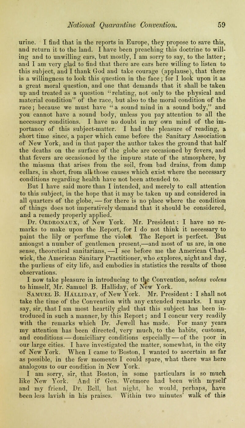 urine. I find that in the reports in Europe, they propose to save this, and return it to the land. I have been preaching this doctrine to will- ing and to unwilling ears, but mostly, I am sorry to say, to the latter; and I am very glad to find that there are ears here willing to listen to this subject, and I thank God and take courage (applause), that there is a willingness to look this question in the face; for I look upon it as a great moral question, and one that demands that it shall be taken up and treated as a question relating, not only to the physical and material condition of the race, but also to the moral condition of the race; because we must have a sound mind in a sound body, and you cannot have a sound body, unless you pay attention to all the necessary conditions. I have no doubt in my own mind of the im- portance of this subject-matter. I had the pleasure of reading, a short time since, a paper which came before the Sanitary Association of New York, and in that paper the author takes the ground that half the deaths on the surface of the globe are occasioned by fevers, and that fevers are occasioned by the impure state of the atmosphere, by the miasma that arises from the soil, from bad drains, from damp cellars, in short, from alL those causes which exist where the necessary conditions regarding health have not been attended to. But I have said more than I intended, and merely to call attention to this subject, in the hope that it may be taken up and considered in all quarters of the globe, — for there is no place where the condition of things does not imperatively demand that it should be considered, and a remedy properly applied. Dr. Ordronaux, of New York. Mr. President: I have no re- marks to make upon the Report, for I do not think it necessary to paint the lily or perfume the violet. The Report is perfect. But amongst a number of gentlemen present,—and most of us are, in one sense, theoretical sanitarians, —I see before me the American Chad- wick, the American Sanitary Practitioner, who explores, night and day, the purlieus of city life, and embodies in statistics the results of those observations. I now take pleasure in introducing to the Convention, nolens volens to himself, Mr. Samuel B. Halliday, of New York. Samuel B. Halliday, of New York. Mr. President: I shall not take the time of the Convention with any extended remarks. I may say, sir, that I am most heartily glad that this subject has been in- troduced in such a manner, by this Report; and I concur very readily with the remarks which Dr. Jewell has made. For many years my attention has been directed, very much, to the habits, customs, and conditions — domiciliary conditions especially — of the poor in our large cities. I have investigated the matter, somewhat, in the city of New York. When I came to Boston, I wanted to ascertain as far as possible, in the few moments I could spare, what there was here analogous to our condition in New York. I am sorry, sir, that Boston, in some particulars is so much like New York. And if Gen. Wetmore had been with myself and my friend, Dr. Bell, last night, he would, perhaps, have been less lavish in his praises. Within two minutes' walk of this