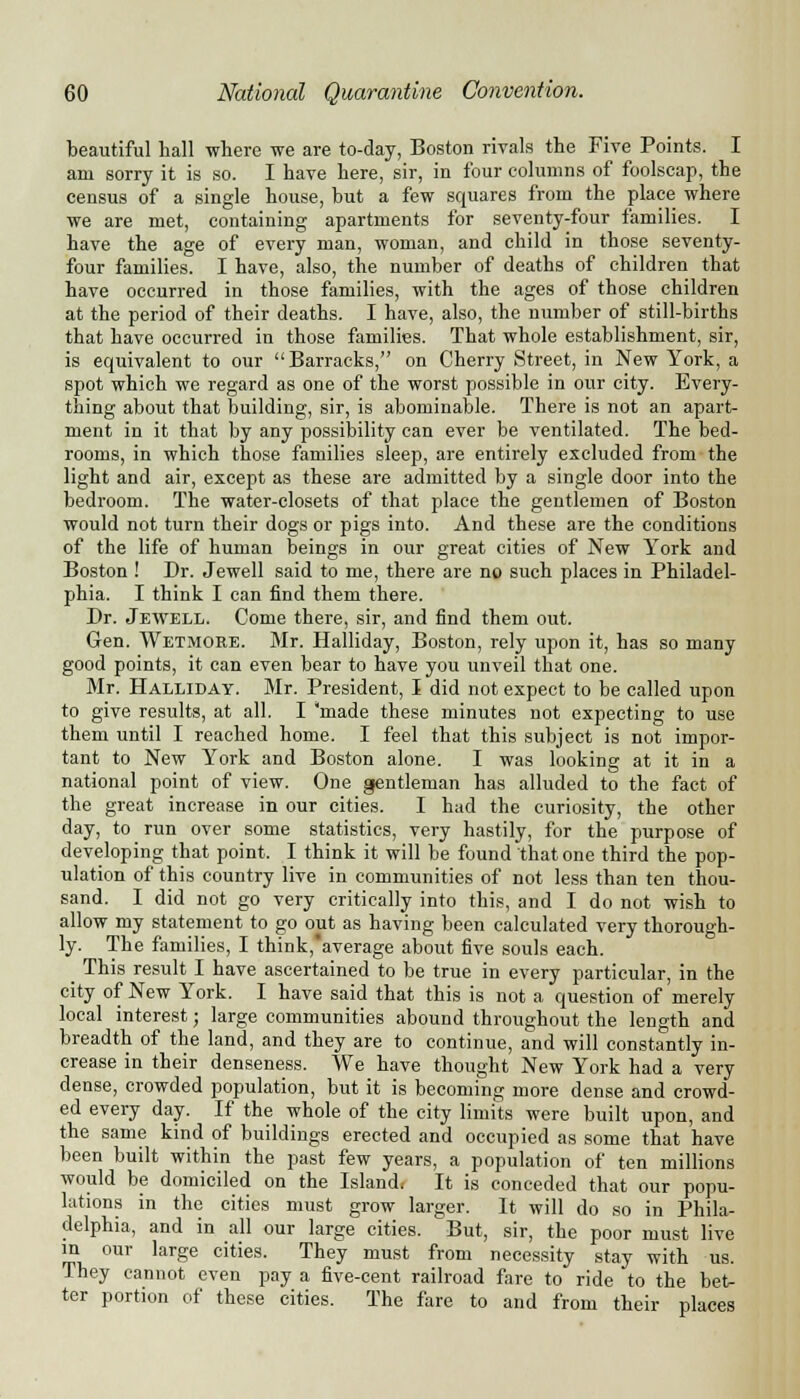 beautiful hall where we are to-day, Boston rivals the Five Points. I am sorry it is so. I have here, sir, in four columns of foolscap, the census of a single house, but a few squares from the place where we are met, containing apartments for seventy-four families. I have the age of every man, woman, and child in those seventy- four families. I have, also, the number of deaths of children that have occurred in those families, with the ages of those children at the period of their deaths. I have, also, the number of still-births that have occurred in those families. That whole establishment, sir, is equivalent to our Barracks, on Cherry Street, in New York, a spot which we regard as one of the worst possible in our city. Every- thing about that building, sir, is abominable. There is not an apart- ment in it that by any possibility can ever be ventilated. The bed- rooms, in which those families sleep, are entirely excluded from the light and air, except as these are admitted by a single door into the bedroom. The water-closets of that place the gentlemen of Boston would not turn their dogs or pigs into. And these are the conditions of the life of human beings in our great cities of New York and Boston ! Dr. Jewell said to me, there are no such places in Philadel- phia. I think I can find them there. Dr. Jewell. Come there, sir, and find them out. Gen. Wetmore. Mr. Halliday, Boston, rely upon it, has so many good points, it can even bear to have you unveil that one. Mr. Halliday. Mr. President, I did not expect to be called upon to give results, at all. I 'made these minutes not expecting to use them until I reached home. I feel that this subject is not impor- tant to New York and Boston alone. I was looking at it in a national point of view. One gentleman has alluded to the fact of the great increase in our cities. I had the curiosity, the other day, to run over some statistics, very hastily, for the purpose of developing that point. I think it will be found that one third the pop- ulation of this country live in communities of not less than ten thou- sand. I did not go very critically into this, and I do not wish to allow my statement to go out as having been calculated very thorough- ly. The families, I think,average about five souls each. This result I have ascertained to be true in every particular, in the city of New York. I have said that this is not a question of merely local interest; large communities abound throughout the length and breadth of the land, and they are to continue, and will constantly in- crease in their denseness. We have thought New York had a very dense, crowded population, but it is becoming more dense and crowd- ed every day. If the whole of the city limits were built upon, and the same kind of buildings erected and occupied as some that have been built within the past few years, a population of ten millions would be domiciled on the Island, It is conceded that our popu- lations in the cities must grow larger. It will do so in Phila- delphia, and in all our large cities. But, sir, the poor must live ™ 0Ur large cities- They must from necessity stay with us. They cannot even pay a five-cent railroad fare to ride to the bet- ter portion of these cities. The fare to and from their places