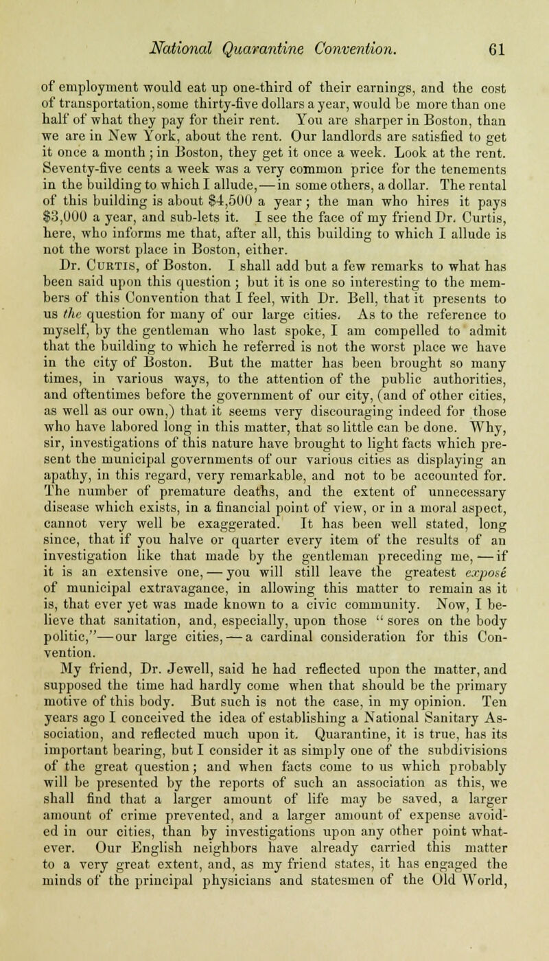 of employment would eat up one-third of their earnings, and the cost of transportation, some thirty-five dollars a year, would be more than one half of what they pay for their rent. You are sharper in Boston, than we are in New York, about the rent. Our landlords are satisfied to get it once a month; in Boston, they get it once a week. Look at the rent. Seventy-five cents a week was a very common price for the tenements in the building to which I allude, — in some others, a dollar. The rental of tbis building is about $4,500 a year; the man who hires it pays $3,000 a year, and sub-lets it. I see the face of my friend Dr. Curtis, here, who informs me that, after all, this building to which I allude is not the worst place in Boston, either. Dr. Curtis, of Boston. I shall add but a few remarks to what has been said upon this question ; but it is one so interesting to the mem- bers of this Convention that I feel, with Dr. Bell, that it presents to us the question for many of our large cities. As to the reference to myself, by the gentleman who last spoke, I am compelled to admit that the building to which he referred is not the worst place we have in the city of Boston. But the matter has been brought so many times, in various ways, to the attention of the public authorities, and oftentimes before the government of our city, (and of other cities, as well as our own,) that it seems very discouraging indeed for those who have labored long in this matter, that so little can be done. Why, sir, investigations of this nature have brought to light facts which pre- sent the municipal governments of our various cities as displaying an apathy, in this regard, very remarkable, and not to be accounted for. The number of premature deaths, and the extent of unnecessary disease which exists, in a financial point of view, or in a moral aspect, cannot very well be exaggerated. It has been well stated, long since, that if you halve or quarter every item of the results of an investigation like that made by the gentleman preceding me,—if it is an extensive one, — you will still leave the greatest expose of municipal extravagance, in allowing this matter to remain as it is, that ever yet was made known to a civic community. Now, I be- lieve that sanitation, and, especially, upon those  sores on the body politic,—our large cities, — a cardinal consideration for this Con- vention. My friend, Dr. Jewell, said he had reflected upon the matter, and supposed the time had hardly come when that should be the primary motive of this body. But such is not the case, in my opinion. Ten years ago I conceived the idea of establishing a National Sanitary As- sociation, and reflected much upon it. Quarantine, it is true, has its important bearing, but I consider it as simply one of the subdivisions of the great question; and when facts come to us which probably will be presented by the reports of such an association as this, we shall find that a larger amount of life may be saved, a larger amount of crime prevented, and a larger amount of expense avoid- ed in our cities, than by investigations iipon any other point what- ever. Our English neighbors have already carried this matter to a very great extent, and, as my friend states, it has engaged the minds of the principal physicians and statesmen of the Old World,