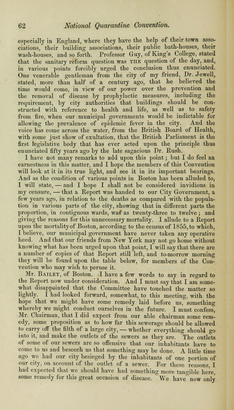 especially in England, where they have the help of their town asso- ciations, their building associations, their public bath-houses, their wash-houses, and so forth. Professor Guy, of King's College, stated that the sanitary reform question was tiie question of the day, and, in various points forcibly urged the conclusion thus enunciated. One venerable gentleman from the city of my friend, Dr. Jewell, stated, more than half of a century ago, that he believed the time would come, in view of our power over the prevention and the removal of disease by prophylactic measures, including the requirement, by city authorities that buildings should be con- structed with reference to health and life, as well as to safety from fire, when our municipal governments would be indictable for allowing the prevalence of epidemic fever in the city. And the voice has come across the water, from the British Board of Health, with some just show of exultation, that the British Parliament is the first legislative body that has ever acted upon the principle thus enunciated fifty years ago by the late sagacious Dr. Rush. I have not many remarks to add upon this point; but I do feel an earnestness in this matter, and I hope the members of this Convention will look at it in its true light, and see it in its important bearings. And as the condition of various points in Boston has been alluded to, I will state, — and I hope I shall not be considered invidious in my censure, — that a Report was handed to our City Government, a few years ago, in relation to the deaths as compared with the popula- tion in various parts of the city, showing that in different parts the proportion, in contiguous wards, was as twenty-three to twelve ; and giving the reasons for this unnecessary mortality. I allude to a Report upon the mortality of Boston, according to the census of 1855, to which, I believe, our municipal government have never taken any operative heed. And that our friends from New York may not go home without knowing what has been urged upon that point, I will say that there are a number of copies of that Report still left, and to-morrow morning they will be found upon the table below, for members of the Con- vention who may wish to peruse it. Mr. Bailey, of Boston. I have a few words to say in regard to the Report now under consideration. And I must say that I am some- what disappointed that the Committee have touched the matter so lightly. I had looked forward, somewhat, to this meeting, with the hope that we might have some remedy laid before us, something whereby we might conduct ourselves in the future. I must confess, Mr. Chairman, that I did expect from our able chairman some rem- edy, some proposition as to how far this sewerage should be allowed to carry off the filth of a large city, — whether everything should go into it, and make the outlets of the sewers as they are. The outlets of some of our sewers are so offensive that our inhabitants have to come to us and beseech us that something may be done. A little time ago we had our city besieged by the inhabitants of one portion of our city, on account of the outlet of a sewer. For these reasons I had expected that we should have had something more tangible here some remedy for this great occasion of disease. We have° now only