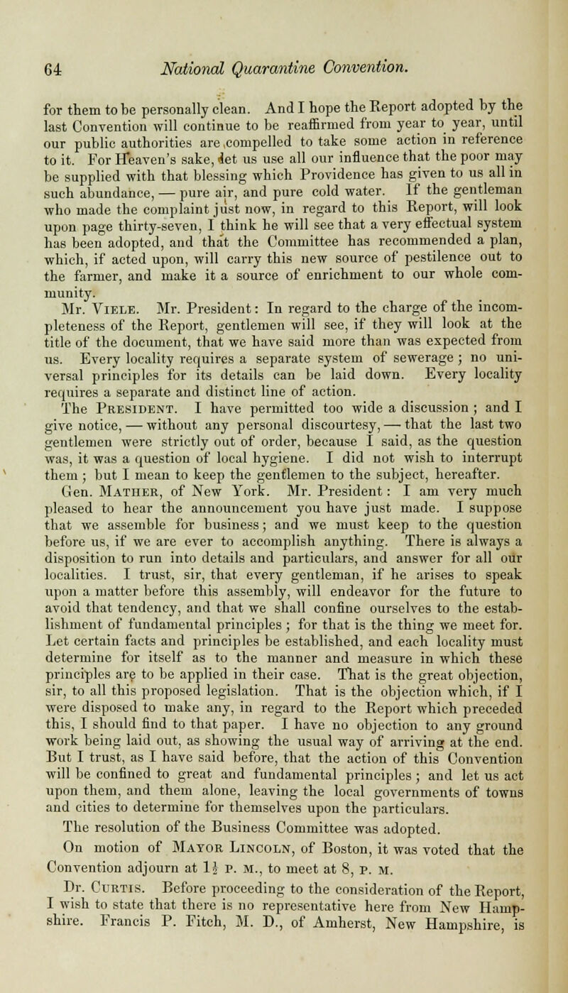 for them to be personally clean. And I hope the Keport adopted by the last Convention will continue to be reaffirmed from year to year, until our public authorities are compelled to take some action in reference to it. For Heaven's sake, det us use all our influence that the poor may be supplied with that blessing which Providence has given to us all in such abundance, — pure air, and pure cold water. If the gentleman who made the complaint just now, in regard to this Keport, will look upon page thirty-seven, I think he will see that a very effectual system has been adopted, and that the Committee has recommended a plan, which, if acted upon, will carry this new source of pestilence out to the farmer, and make it a source of enrichment to our whole com- munity. Mr. Viele. Mr. President: In regard to the charge of the incom- pleteness of the Report, gentlemen will see, if they will look at the title of the document, that we have said more than was expected from us. Every locality requires a separate system of sewerage ; no uni- versal principles for its details can be laid down. Every locality requires a separate and distinct line of action. The President. I have permitted too wide a discussion ; and I give notice, — without any personal discourtesy, — that the last two gentlemen were strictly out of order, because I said, as the question was, it was a question of local hygiene. I did not wish to interrupt them; but I mean to keep the gentlemen to the subject, hereafter. Gen. Mather, of New York. Mr. President: I am very much pleased to hear the announcement you have just made. I suppose that we assemble for business; and we must keep to the question before us, if we are ever to accomplish anything. There is always a disposition to run into details and particulars, and answer for all our localities. I trust, sir, that every gentleman, if he arises to speak upon a matter before this assembly, will endeavor for the future to avoid that tendency, and that we shall confine ourselves to the estab- lishment of fundamental principles ; for that is the thing we meet for. Let certain facts and principles be established, and each locality must determine for itself as to the manner and measure in which these principles are to be applied in their case. That is the great objection, sir, to all this proposed legislation. That is the objection which, if I were disposed to make any, in regard to the Report which preceded this, I should find to that paper. I have no objection to any ground work being laid out, as showing the usual way of arriving at the end. But I trust, as I have said before, that the action of this Convention will be confined to great and fundamental principles ; and let us act upon them, and them alone, leaving the local governments of towns and cities to determine for themselves upon the particulars. The resolution of the Business Committee was adopted. On motion of Mayor Lincoln, of Boston, it was voted that the Convention adjourn at 1J p. M., to meet at 8, P. M. Dr. Curtis. Before proceeding to the consideration of the Report, I wish to state that there is no representative here from New Hamp- shire. Francis P. Fitch, M. D., of Amherst, New Hampshire, is
