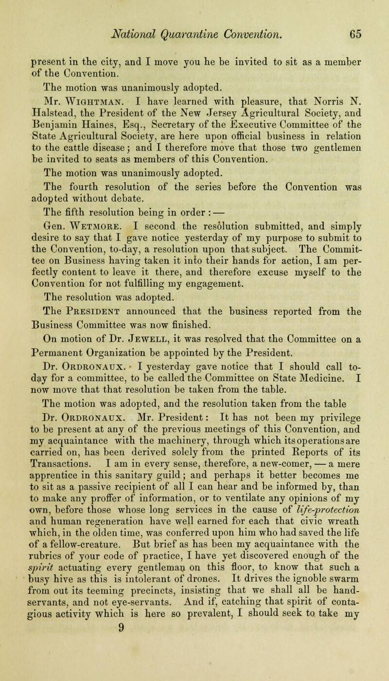 present in the city, and I move you he be invited to sit as a member of the Convention. The motion was unanimously adopted. Mr. Wightman. I have learned with pleasure, that Norris N. Halstead, the President of the New Jersey Agricultural Society, and Benjamin Haines, Esq., Secretary of the Executive Committee of the State Agricultural Society, are here upon official business in relation to the cattle disease; and I therefore move that those two gentlemen be invited to seats as members of this Convention. The motion was unanimously adopted. The fourth resolution of the series before the Convention was adopted without debate. The fifth resolution being in order : — Gen. Wetmore. I second the resolution submitted, and simply desire to say that I gave notice yesterday of my purpose to submit to the Convention, to-day, a resolution upon that subject. The Commits tee on Business having taken it into their hands for action, I am per- fectly content to leave it there, and therefore excuse myself to the Convention for not fulfilling my engagement. The resolution was adopted. The President announced that the business reported from the Business Committee was now finished. On motion of Dr. Jewell, it was resolved that the Committee on a Permanent Organization be appointed by the President. Dr. Ordronaux. • I yesterday gave notice that I should call to- day for a committee, to be called the Committee on State Medicine. I now move that that resolution be taken from the table. The motion was adopted, and the resolution taken from the table Dr. Ordronaux. Mr. President: It has not been my privilege to be present at any of the previous meetings of this Convention, and my acquaintance with the machinery, through which its operations are carried on, has been derived solely from the printed Reports of its Transactions. I am in every sense, therefore, a new-comer, — a mere apprentice in this sanitary guild; and perhaps it better becomes me to sit as a passive recipient of all I can hear and be informed by, than to make any proffer of information, or to ventilate any opinions of my own, before those whose long services in the cause of life-protection and human regeneration have well earned for each that civic wreath which, in the olden time, was conferred upon him who had saved the life of a fellow-creature. But brief as has been my acquaintance with the rubrics of your code of practice, I have yet discovered enough of the spirit actuating every gentleman on this floor, to know that such a busy hive as this is intolerant of drones. It drives the ignoble swarm from out its teeming precincts, insisting that we shall all be hand- servants, and not eye-servants. And if, catching that spirit of conta- gious activity which is here so prevalent, I should seek to take my 9