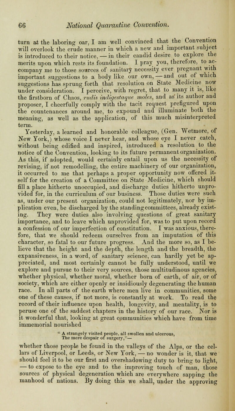 turn at the laboring oar, I am well convinced that the Convention will overlook the crude manner in which a new and important subject is introduced to their notice, — in their candid desire to explore the merits upon which rests its foundation. I pray you, therefore, to ac- company me to those sources of sanitary necessity ever pregnant with important suggestions to a body like our own,—and out of which suggestions has sprung forth that resolution on State Medicine now under consideration. I perceive, with regret, that to many it is, like the firstborn of Chaos, rudis indigestaque moles, and as its author and proposer, I cheerfully comply with the tacit request prefigured upon the countenances around me, to expound and illuminate both the meaning, as well as the application, of this much misinterpreted term. Yesterday, a learned and honorable colleague, (Gen. Wetmore, of New York,) whose voice I never hear, and whose eye I never catch, without being edified and inspired, introduced a resolution to the notice of the Convention, looking to its future permanent organization. As this, if adopted, would certainly entail upon us the necessity of revising, if not remodelling, the entire machinery of our organization, it occurred to me that perhaps a proper opportunity now offered it- self for the creation of a Committee on State Medicine, which should fill a place hitherto unoccupied, and discharge duties hitherto unpro- vided for, in the curriculum of our business. Those duties were such as, under our present organization, could not legitimately, nor by im- plication even, be discharged by the standing committees, already exist- ing. They were duties also involving questions of great sanitary importance, and to leave which unprovided for, was to put upon record a confession of our imperfection of constitution. I was anxious, there- fore, that we should redeem ourselves from an imputation of this character, so fatal to our future progress. And the more so, as I be- lieve that the height and the depth, the length and the breadth, the expansiveness, in a word, of sanitary science, can hardly yet be ap- preciated, and most certainly cannot be fully understood, until we explore and pursue to their very sources, those multitudinous agencies, whether physical, whether moral, whether born of earth, of air, or of society, which are either openly or insidiously degenerating the human race. In all parts of the earth where men live in communities, some one of these causes, if not more, is constantly at work. To read the record of their influence upon health, longevity, and mentality, is to peruse one of the saddest chapters in the history of our race. Nor is it wonderful that, looking at great communities which have from time immemorial nourished  A strangely visited people, all swollen and ulcerous, The mere despair of surgery,,T— whether those people be found in the valleys of the Alps, or the cel- lars of Liverpool, or Leeds, or New York, — no wonder is it, that we should feel it to be our first and overshadowing duty to bring to light, — to expose to the eye and to the improving touch of man, those sources of physical degeneration which are everywhere sapping the manhood of nations. By doing this we shall, under the approving