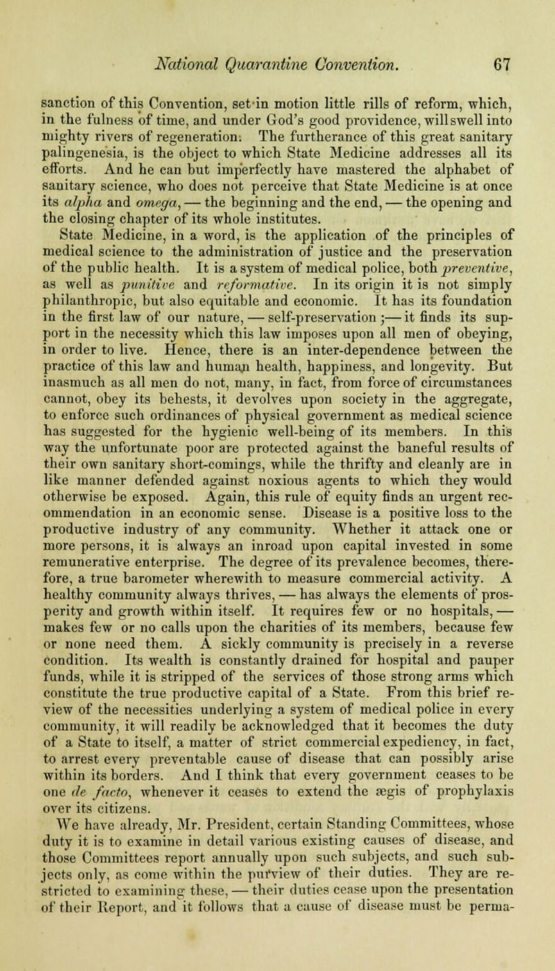 sanction of this Convention, set-in motion little rills of reform, which, in the fulness of time, and under God's good providence, will swell into mighty rivers of regeneration: The furtherance of this great sanitary palingenesia, is the object to which State Medicine addresses all its efforts. And he can but imperfectly have mastered the alphabet of sanitary science, who does not perceive that State Medicine is at once its alpha and omega, — the beginning and the end, — the opening and the closing chapter of its whole institutes. State Medicine, in a word, is the application of the principles of medical science to the administration of justice and the preservation of the public health. It is a system of medical police, both preventive, as well as punitive and reformative. In its origin it is not simply philanthropic, but also equitable and economic. It has its foundation in the first law of our nature, — self-preservation;—it finds its sup- port in the necessity which this law imposes upon all men of obeying, in order to live. Hence, there is an inter-dependence between the practice of this law and huniaji health, happiness, and longevity. But inasmuch as all men do not, many, in fact, from force of circumstances cannot, obey its behests, it devolves upon society in the aggregate, to enforce such ordinances of physical government as medical science has suggested for the hygienic well-being of its members. In this way the unfortunate poor are protected against the baneful results of their own sanitary short-comings, while the thrifty and cleanly are in like manner defended against noxious agents to which they would otherwise be exposed. Again, this rule of equity finds an urgent rec- ommendation in an economic sense. Disease is a positive loss to the productive industry of any community. Whether it attack one or more persons, it is always an inroad upon capital invested in some remunerative enterprise. The degree of its prevalence becomes, there- fore, a true barometer wherewith to measure commercial activity. A healthy community always thrives, — has always the elements of pros- perity and growth within itself. It requires few or no hospitals, — makes few or no calls upon the charities of its members, because few or none need them. A sickly community is precisely in a reverse condition. Its wealth is constantly drained for hospital and pauper funds, while it is stripped of the services of those strong arms which constitute the true productive capital of a State. From this brief re- view of the necessities underlying a system of medical police in every community, it will readily be acknowledged that it becomes the duty of a State to itself, a matter of strict commercial expediency, in fact, to arrest every preventable cause of disease that can possibly arise within its borders. And I think that every government ceases to be one de facto, whenever it ceases to extend the aegis of prophylaxis over its citizens. We have already, Mr. President, certain Standing Committees, whose duty it is to examine in detail various existing causes of disease, and those Committees report annually upon such subjects, and such sub- jects only, as come within the purview of their duties. They are re- stricted to examining these, — their duties cease upon the presentation of their Report, and it follows that a cause of disease must be perma-