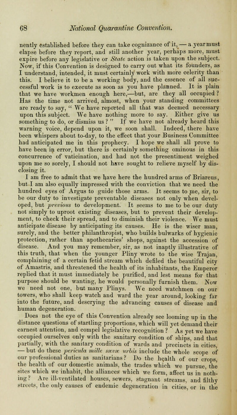 nently established before they can take cognizance of it, — a year must elapse before they report, and still another year, perhaps more, must expire before any legislative or State action is taken upon the subject. Now, if this Convention is designed to carry out what its founders, as I understand, intended, it must certainly work with more celerity than this. I believe it to be a working body, and the essence of all suc- cessful work is to execute as soon as you have planned. It is plain that we have workmen enough here,—but, are they all occupied ? Has the time not arrived, almost, when your standing committees are ready to say,  We have reported all that was deemed necessary upon this subject. We have nothing more to say. Either give us something to do, or dismiss us ?  If we have not already heard this warning voice, depend upon it, we soon shall. Indeed, there have been whispers about to-day, to the effect that your Business Committee had anticipated me in this prophecy. I hope we shall all prove to have been in error, but there is certainly something ominous in this concurrence of vaticination, and had not the presentiment weighed upon me so sorely, I should not have sought to relieve myself by dis- closing it. I am free to admit that we have here the hundred arms of Briareus, but.I am also equally impressed with the conviction that we need the hundred eyes of Argus to guide those arms. It seems to me, sir, to be our duty to investigate preventable diseases not only when devel- oped, but previous to development. It seems to me to be our duty not simply to uproot existing diseases, but to prevent their develop- ment, to check their spread, and to diminish their violence. We must anticipate disease by anticipating its causes. He is the wiser man, surely, and the better philanthropist, who builds bulwarks of hygienic protection, rather than apothecaries' shops, against the accession of disease. And you may remember, sir, as not inaptly illustrative of this truth, that when the younger Pliny wrote to the wise Trajan, complaining of a certain fetid stream which defiled the beautiful city of Amastris, and threatened the health of its inhabitants, the Emperor replied that it must immediately be purified, and lest means for that purpose should be wanting, he would personally furnish them. Now we need not one, but many Plinys. We need watchmen on our towers, who shall keep watch and ward the year around, looking far into the future, and descrying the advancing causes of disease and human degeneration. Does not the eye of this Convention already see looming up in the distance questions of startling proportions, which will yet demand their earnest attention, and compel legislative recognition ? As yet we have occupied ourselves only with the sanitary condition of ships, and that partially, with the sanitary condition of wards and precincts in cities — but do these pericula mille sxvse wbis include the whole scope of our professional duties as sanitarians ? Do the health of our crops the health of our domestic animals, the trades which we pursue the sites which we inhabit, the alliances which we form, affect us in noth- ing ? Are ill-ventilated houses, sewers, stagnant streams, and filthy streets, the only causes of endemic degeneration in cities, or in the