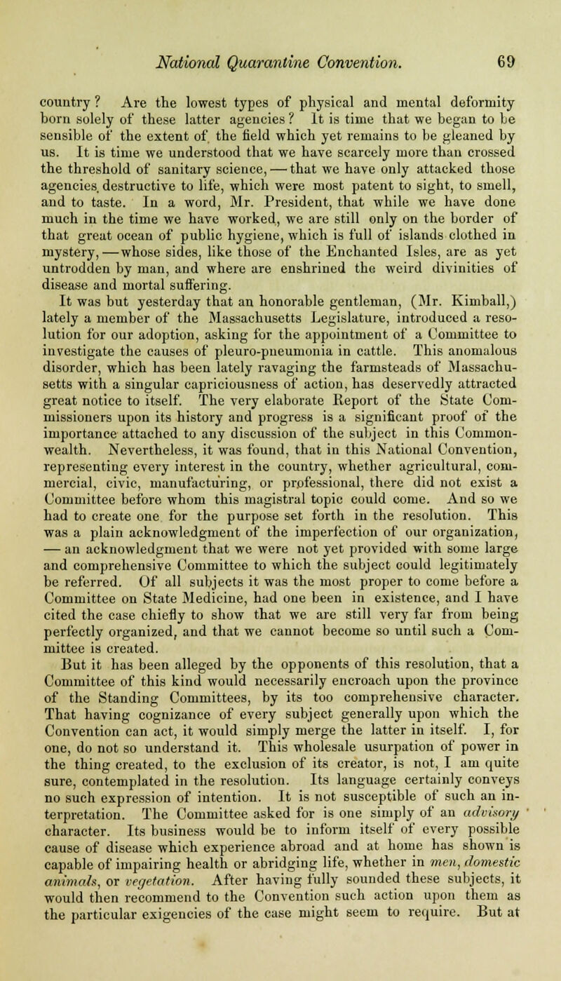country ? Are the lowest types of physical and mental deformity born solely of these latter agencies ? It is time that we began to be sensible of the extent of the field which yet remains to be gleaned by us. It is time we understood that we have scarcely more than crossed the threshold of sanitary science, — that we have only attacked those agencies destructive to life, which were most patent to sight, to smell, and to taste. In a word, Mr. President, that while we have done much in the time we have worked, we are still only on the border of that great ocean of public hygiene, which is full of islands clothed in mystery,—whose sides, like those of the Enchanted Isles, are as yet untrodden by man, and where are enshrined the weird divinities of disease and mortal suffering. It was but yesterday that an honorable gentleman, (Mr. Kimball,) lately a member of the Massachusetts Legislature, introduced a reso- lution for our adoption, asking for the appointment of a Committee to investigate the causes of pleuro-pneumonia in cattle. This anomalous disorder, which has been lately ravaging the farmsteads of Massachu- setts with a singular capriciousness of action, has deservedly attracted great notice to itself. The very elaborate Report of the State Com- missioners upon its history and progress is a significant proof of the importance attached to any discussion of the subject in this Common- wealth. Nevertheless, it was found, that in this National Convention, representing every interest in the country, whether agricultural, com- mercial, civic, manufacturing, or professional, there did not exist a Committee before whom this magistral topic could come. And so we had to create one for the purpose set forth in the resolution. This was a plain acknowledgment of the imperfection of our organization, — an acknowledgment that we were not yet provided with some large and comprehensive Committee to which the subject could legitimately be referred. Of all subjects it was the most proper to come before a Committee on State Medicine, had one been in existence, and I have cited the case chiefly to show that we are still very far from being perfectly organized, and that we cannot become so until such a Com- mittee is created. But it has been alleged by the opponents of this resolution, that a Committee of this kind would necessarily encroach upon the province of the Standing Committees, by its too comprehensive character. That having cognizance of every subject generally upon which the Convention can act, it would simply merge the latter in itself. I, for one, do not so understand it. This wholesale usurpation of power in the thing created, to the exclusion of its creator, is not, I am quite sure, contemplated in the resolution. Its language certainly conveys no such expression of intention. It is not susceptible of such an in- terpretation. The Committee asked for is one simply of an advisory character. Its business would be to inform itself of every possible cause of disease which experience abroad and at home has shown is capable of impairing health or abridging life, whether in men, domestic animah, or vegetation. After having fully sounded these subjects, it would then recommend to the Convention such action upon them as the particular exigencies of the case might seem to require. But at