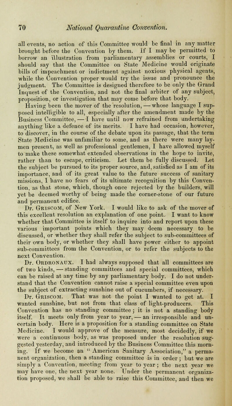 all events, no action of this Committee would be final in any matter brought before the Convention by them. If I may be permitted to borrow an illustration from parliamentary assemblies or courts, I should say that the Committee on State Medicine would originate bills of impeachment or indictment against noxious physical agents, while the Convention proper would try the issue and pronounce the judgment. The Committee is designed therefore to be only the Grand Inquest of the Convention, and not the final arbiter of any subject, proposition, or investigation that may come before that body. Having been the mover of the resolution, — whose language I sup- posed intelligible to all, especially after the amendment made by the Business Committee,—I have until now refrained from undertaking anything like a defence of its merits. I have had occasion, however, to discover, in the course of the debate upon its passage, that the term State Medicine was unfamiliar to some, and as there were many lay- men present, as well as professional gentlemen, I have allowed myself to make these somewhat extended observations in the hope to invite, rather than to escape, criticism. Let them be fully discussed. Let the subject be pursued to its proper source, and, satisfied as I am of its importance, and of its great value to the future success of sanitary missions, I have no fears of its ultimate recognition by this Conven- tion, as that stone, which, though once rejected by the builders, will yet be deemed worthy of being made the corner-stone of our future and permanent edifice. Dr. Griscom, of New York. I would like to ask of the mover of this excellent resolution an explanation of one point.. I want to know whether that Committee is itself to inquire into and report upon these various important points which they may deem necessary to be discussed, or whether they shall refer the subject to sub-committees of their own body, or whether they shall have power either to appoint sub-committees from the Convention, or to refer the subjects to the next Convention. Dr. Ordronaux. I had always supposed that all committees are of two kinds, — standing committees and special committees, which can be raised at any time by any parliamentary body. I do not under- stand that the Convention cannot raise a special committee even upon the subject of extracting sunshine out of cucumbers, if necessary. Dr. Griscom. That was not the point I wanted to get at. I wanted sunshine, but not from that class of light-producers. This Convention has no standing committee; it is not a standing body itself. It meets only from year to year, — an irresponsible and un- certain body. Here is a proposition for a standing committee on State Medicine. I would approve of the measure, most decidedly, if we were a continuous body, as was proposed under the resolution sug- gested yesterday, and introduced by the Business Committee this morn- ing. If we become an  American Sanitary Association, a perma- nent organization, then a standing committee is in order; but we are simply a Convention, meeting from year to year; the next year we may have one, the next year none. Under the permanent organiza- tion proposed, we shall be able to raise this Committee, and then we