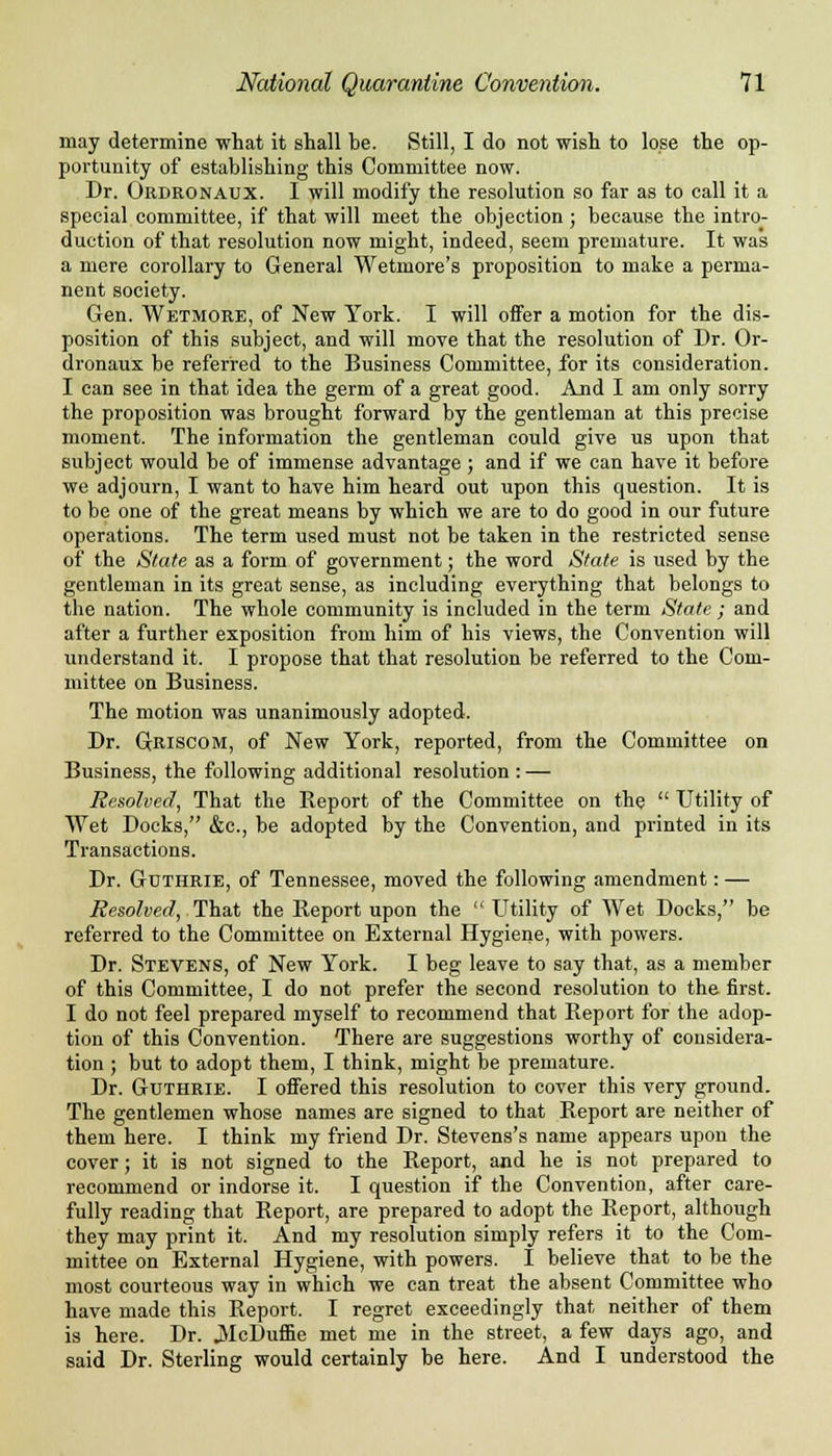 may determine what it shall be. Still, I do not wish to lose the op- portunity of establishing this Committee now. Dr. Ordronaux. I will modify the resolution so far as to call it a special committee, if that will meet the objection ; because the intro- duction of that resolution now might, indeed, seem premature. It was a mere corollary to General Wetmore's proposition to make a perma- nent society. Gen. Wetmore, of New York. I will offer a motion for the dis- position of this subject, and will move that the resolution of Dr. Or- dronaux be referred to the Business Committee, for its consideration. I can see in that idea the germ of a great good. And I am only sorry the proposition was brought forward by the gentleman at this precise moment. The information the gentleman could give us upon that subject would be of immense advantage; and if we can have it before we adjourn, I want to have him heard out upon this question. It is to be one of the great means by which we are to do good in our future operations. The term used must not be taken in the restricted sense of the State as a form of government; the word State is used by the gentleman in its great sense, as including everything that belongs to the nation. The whole community is included in the term State ; and after a further exposition from him of his views, the Convention will understand it. I propose that that resolution be referred to the Com- mittee on Business. The motion was unanimously adopted. Dr. Griscom, of New York, reported, from the Committee on Business, the following additional resolution : — Resolved, That the Report of the Committee on the  Utility of Wet Docks, &c, be adopted by the Convention, and printed in its Transactions. Dr. Guthrie, of Tennessee, moved the following amendment: — Resolved, That the Report upon the Utility of Wet Docks, be referred to the Committee on External Hygiene, with powers. Dr. Stevens, of New York. I beg leave to say that, as a member of this Committee, I do not prefer the second resolution to the first. I do not feel prepared myself to recommend that Report for the adop- tion of this Convention. There are suggestions worthy of considera- tion ; but to adopt them, I think, might be premature. Dr. Guthrie. I offered this resolution to cover this very ground. The gentlemen whose names are signed to that Report are neither of them here. I think my friend Dr. Stevens's name appears upon the cover; it is not signed to the Report, and he is not prepared to recommend or indorse it. I question if the Convention, after care- fully reading that Report, are prepared to adopt the Report, although they may print it. And my resolution simply refers it to the Com- mittee on External Hygiene, with powers. I believe that to be the most courteous way in which we can treat the absent Committee who have made this Report. I regret exceedingly that neither of them is here. Dr. JMcDuffie met me in the street, a few days ago, and said Dr. Sterling would certainly be here. And I understood the