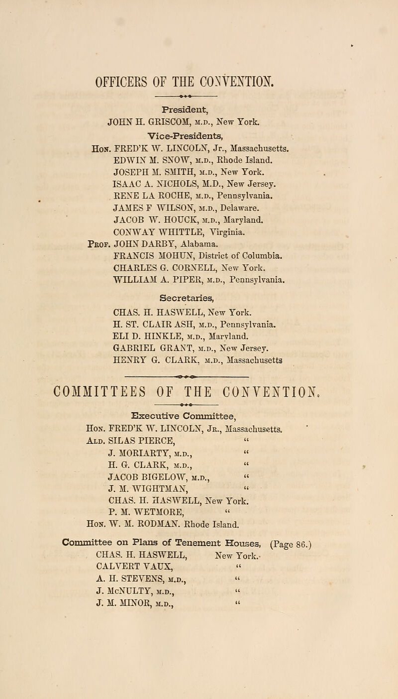 OFFICERS OF THE CONVENTION. President, JOHN H. GRISCOM, m.d., New York. Vice-Presidents, Hon. FRED'K W. LINCOLN, Jr., Massachusetts. EDWIN M. SNOW, m.d., Rhode Island. JOSEPH M. SMITH, m.d., New York. ISAAC A. NICHOLS, M.D., New Jersey. RENE LA ROCHE, m.d., Pennsylvania. JAMES F WILSON, m.d., Delaware. JACOB W. HOUCK, m.d., Maryland. CONWAY WHITTLE, Virginia. Prop. JOHN DARBY, Alabama. FRANCIS MOHUN, District of Columbia. CHARLES G. CORNELL, New York. WILLIAM A. PIPER, m.d., Pennsylvania. Secretaries, CHAS. H. HASWELL, New York. H. ST. CLAIR ASH, m.d., Pennsylvania. ELI D. HINKLE, m.d., Maryland. GABRIEL GRANT, m.d., New Jersey. HENRY G. CLARK, m.d., Massachusetts COMMITTEES OF THE CONVENTION, Executive Committee, Hon. FRED'K W. LINCOLN, Jr., Massachusetts. Ald. SILAS PIERCE, J. MORIARTY, m.d., H. G. CLARK, m.d., JACOB BIGELOW, m.d., J. M. WIGHTMAN, CHAS. H. HASWELL, New York. P. M. WETMORE, Hon. W. M. RODMAN. Rhode Island. Committee on Plans of Tenement Houses, (Page 86.) CHAS. H. HASWELL, New York.- CALVERT VAUX, A. H. STEVENS, m.d., J. McNULTY, m.d., J. M. MINOR, m.d., «