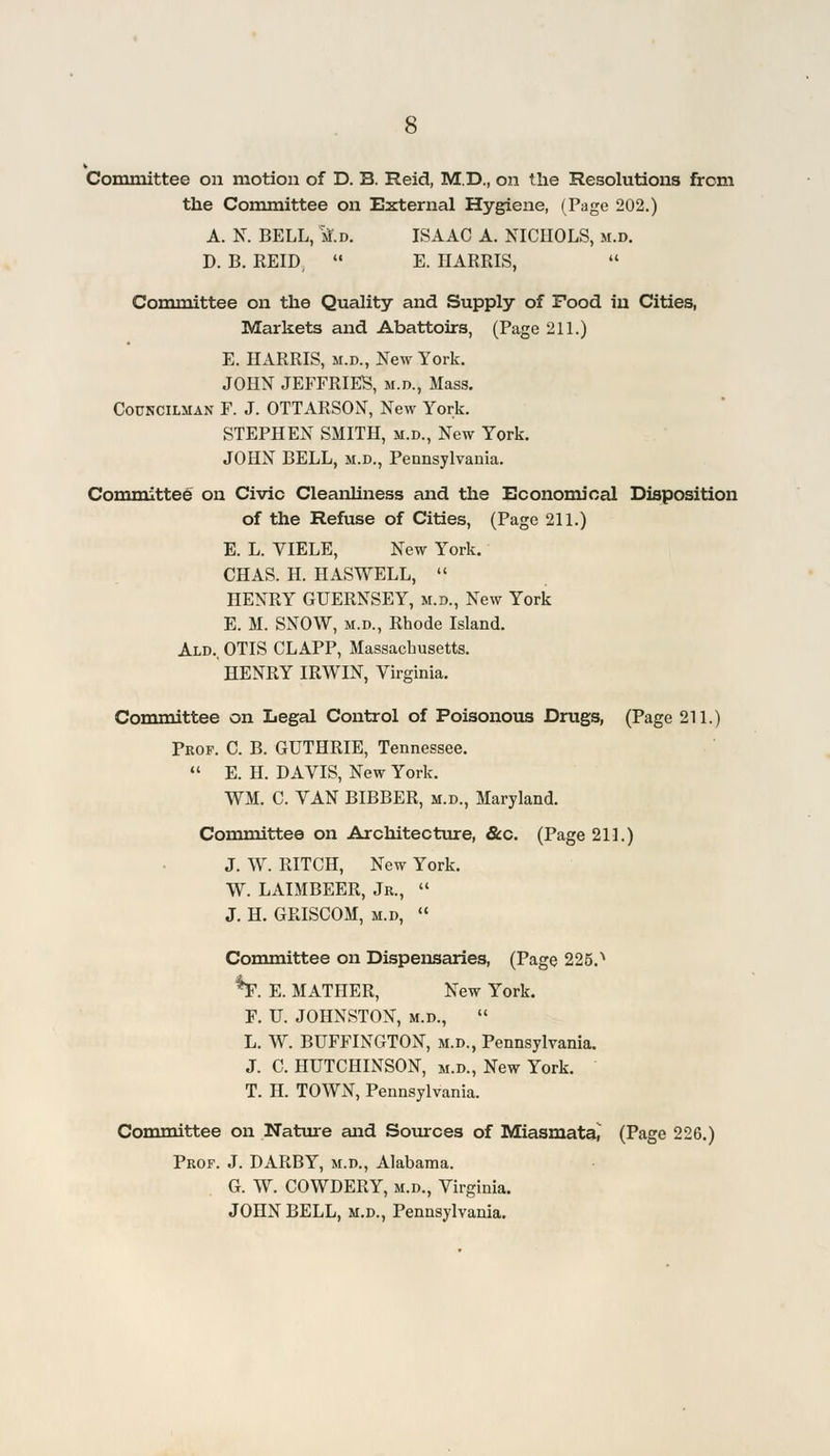 Committee on motion of D. B. Reid, M.D., on the Resolutions from the Committee on External Hygiene, (Page 202.) A. N. BELL, tf.D. ISAAC A. NICHOLS, m.d. D. B. REID, E. HARRIS, Committee on the Quality and Supply of Food in Cities, Markets and Abattoirs, (Page 211.) E. HARRIS, m.d., New York. JOHN JEFFRIES, m.d., Mass. Councilman F. J. OTTARSON, New York. STEPHEN SMITH, m.d., New York. JOHN BELL, m.d., Pennsylvania. Committee on Civic Cleanliness and the Economical Disposition of the Refuse of Cities, (Page 211.) E. L. VIELE, New York. CHAS. H. HASWELL, HENRY GUERNSEY, m.d., New York E. M. SNOW, m.d., Rhode Island. Ald., OTIS CLAPP, Massachusetts. HENRY IRWIN, Virginia. Committee on Legal Control of Poisonous Drugs, (Page 211.) Prof. C. B. GUTHRIE, Tennessee. E. H. DAVIS, New York. WM. C. VAN BIBBER, m.d., Maryland. Committee on Architecture, &c. (Page 211.) J. W. RITCH, New York. W. LAIMBEER, Jr., J. H. GRISCOM, m.d, Committee on Dispensaries, (Page 225.> %. E. MATHER, New York. F. U. JOHNSTON, m.d., L. W. BUFFINGTON, m.d., Pennsylvania. J. C. HUTCHINSON, m.d., New York. T. H. TOWN, Pennsylvania. Committee on Nature and Sources of Miasmata, (Page 226.) Prof. J. DARBY, m.d., Alabama. G. W. COWDERY, m.d., Virginia. JOHN BELL, m.d., Pennsylvania.