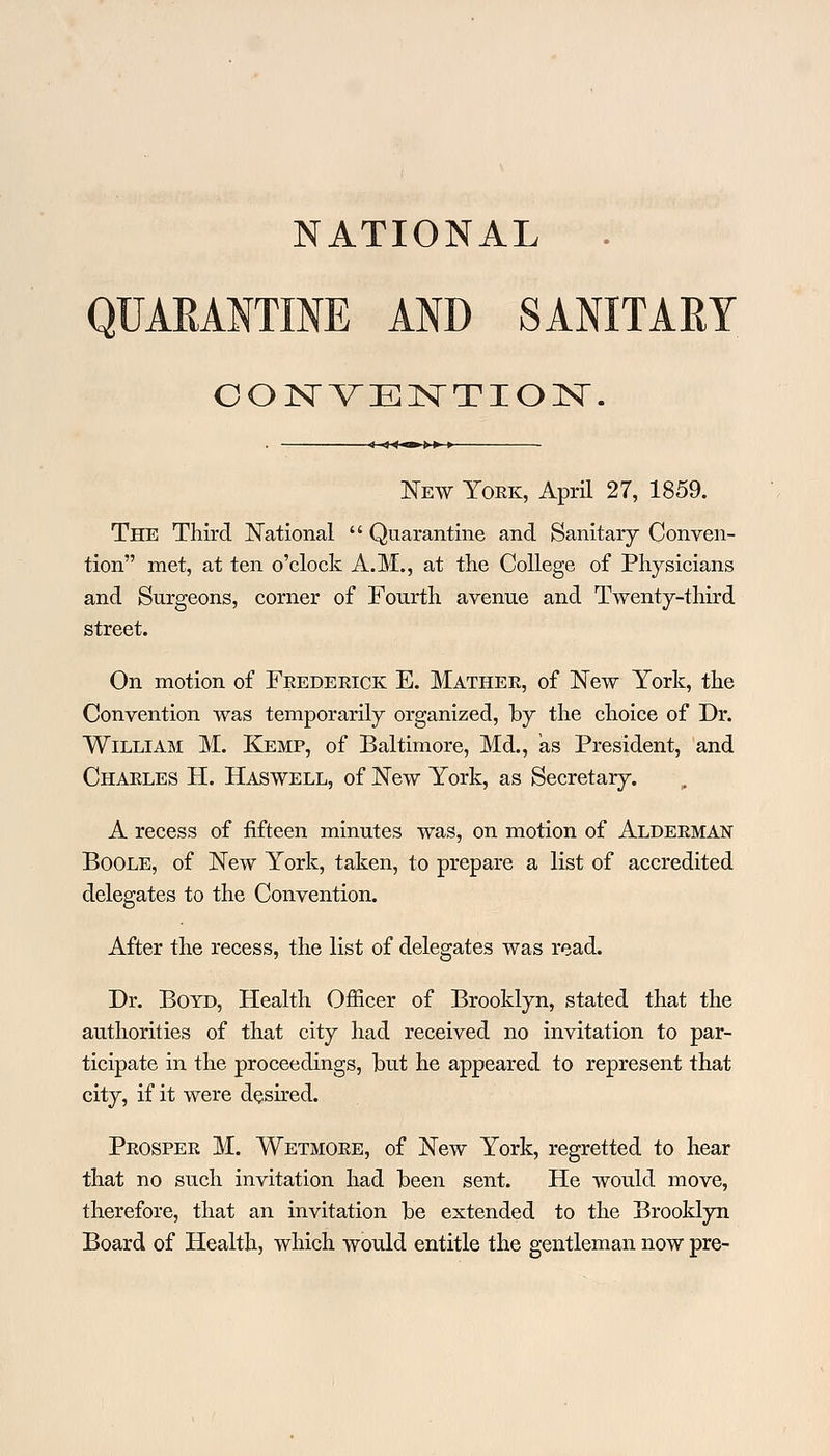 NATIONAL QUARANTINE AND SANITARY CONVENTION. New Yoek, April 27, 1859. The Third National Quarantine and Sanitary Conven- tion met, at ten o'clock A.M., at the College of Physicians and Surgeons, corner of Fourth avenue and Twenty-third street. On motion of Feedeeick E. Mathee, of New York, the Convention was temporarily organized, by the choice of Dr. William M. Kemp, of Baltimore, Md., as President, and Chaeles H. Haswell, of New York, as Secretary. A recess of fifteen minutes was, on motion of Aldeeman Boole, of New York, taken, to prepare a list of accredited delegates to the Convention. After the recess, the list of delegates was read. Dr. Boyd, Health Officer of Brooklyn, stated that the authorities of that city had received no invitation to par- ticipate in the proceedings, but he appeared to represent that city, if it were desired. Peospee M. Wetmoee, of New York, regretted to hear that no such invitation had been sent. He would move, therefore, that an invitation be extended to the Brooklyn Board of Health, which would entitle the gentleman now pre-