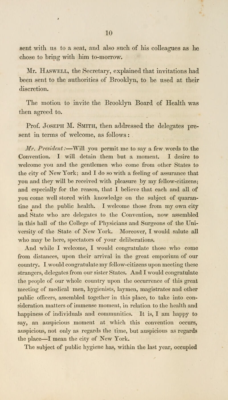sent with us to a seat, and also such of his colleagues as he chose to bring with him to-morrow. Mr. Haswell, the Secretary, explained that invitations had been sent to the authorities of Brooklyn, to be used at their discretion. The motion to invite the Brooklyn Board of Health was then agreed to. Prof. Joseph M. Smith, then addressed the delegates pre- sent in terms of welcome, as follows: Mr. President:—Will you permit me to say a few words to the Convention. I will detain them but a moment. I desire to welcome you and the gentlemen who come from other States to the city of New York; and I do so with a feeling of assurance that you and they will be received with pleasure by my fellow-citizens; and especially for the reason, that I believe that each and all of you come well stored with knowledge on the subject of quaran- tine and the public health. I welcome those from my own city and State who are delegates to the Convention, now assembled in this hall of the College of Physicians and Surgeons of the Uni- versity of the State of New York. Moreover, I would salute all who may be here, spectators of your deliberations. And while I welcome, I would congratulate those who come from distances, upon their arrival in the great emporium of our country. I would congratulate my fellow-citizens upon meeting these strangers, delegates from our sister States. And I would congratulate the people of our whole country upon the occurrence of this great meeting of medical men, hygienists, laymen, magistrates and other public officers, assembled together in this place, to take into con- sideration matters of immense moment, in relation to the health and happiness of individuals and communities. It is, I am happy to say, an auspicious moment at which this convention occurs, auspicious, not only as regards the time, but auspicious as regards the place—I mean the city of New York. The subject of public hygiene has, within the last year, occupied