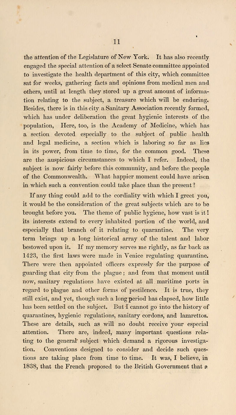 the attention of the Legislature of New York. It has also recently engaged the special attention of a select Senate committee appointed to investigate the health department of this city, which committee sat for weeks, gathering facts and opinions from medical men and others, until at length they stored up a great amount of informa- tion relating to the subject, a treasure which will be enduring. Besides, there is in this city a Sanitary Association recently formed, which has under deliberation the great hygienic interests of the population, Here, too, is the Academy of Medicine, which has a section devoted especially to the subject of public health and legal medicine, a section which is laboring so far as lies in its power, from time to time, for the common good. These are the auspicious circumstances to which I refer. Indeed, the subject is now fairly before this community, and before the people of the Commonwealth. What happier moment could have arisen in which such a convention could take place than the present ? If any thing could add to the cordiality with which I greet you, it would be the consideration of the great subjects which are to be brought before you. The theme of public hygiene, how vast is it! its interests extend to every inhabited portion of the world, and especially that branch of it relating to quarantine. The very term brings up a long historical array of the talent and labor bestowed upon it. If my memory serves me rightly, as far back as 1423, the first laws were made in Venice regulating quarantine. There were then appointed officers expressly for the purpose of guarding that city from the plague ; and from that moment until now, sanitary regulations have existed at all maritime ports in regard to plague and other forms of pestilence. It is true, they still exist, and yet, though such a long period has elapsed, how little has been settled on the subject. But! cannot go into the history of quarantines, hygienic regulations, sanitary cordons, and lazarettos. These are details, such as will no doubt receive your especial attention. There are, indeed, many important questions rela- ting to the general' subject which demand a rigorous investiga- tion. Conventions designed to consider and decide such ques- tions are taking place from time to time. It was, I believe, in 1838, that the French proposed to the British Government that a