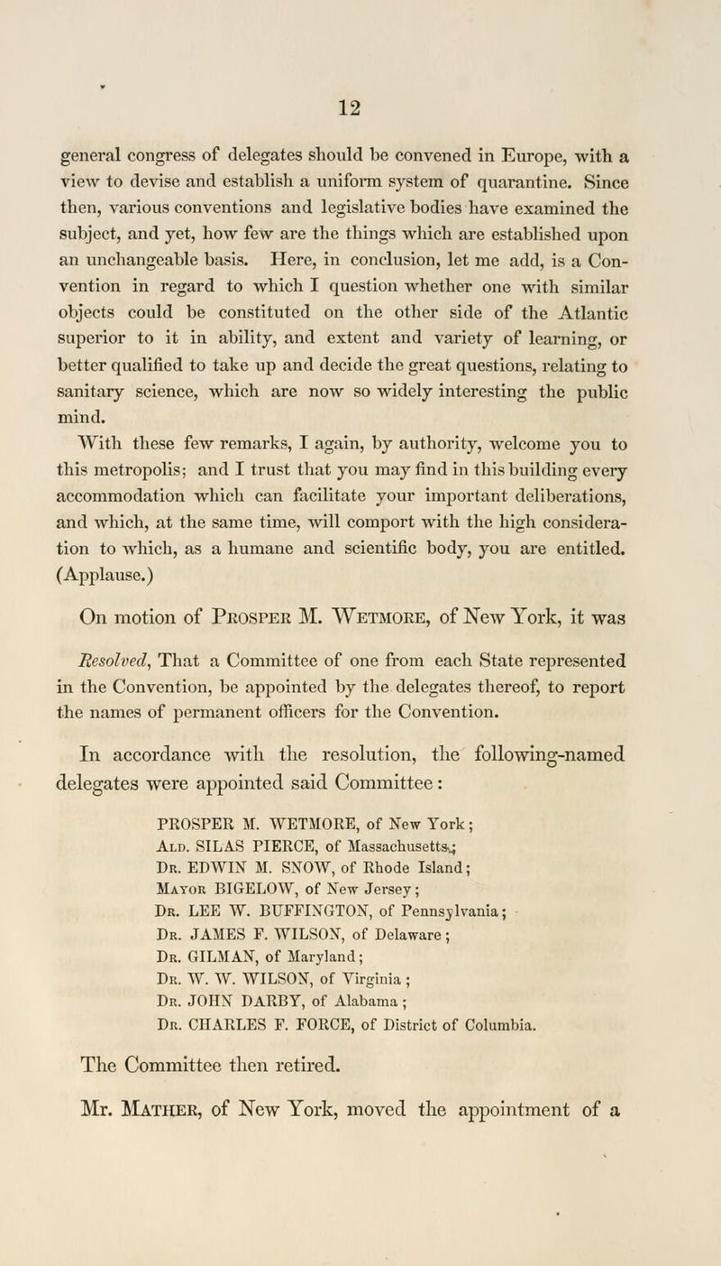 general congress of delegates should be convened in Europe, with a view to devise and establish a uniform system of quarantine. Since then, various conventions and legislative bodies have examined the subject, and yet, how few are the things which are established upon an unchangeable basis. Here, in conclusion, let me add, is a Con- vention in regard to which I question whether one with similar objects could be constituted on the other side of the Atlantic superior to it in ability, and extent and variety of learning, or better qualified to take up and decide the great questions, relating to sanitary science, which are now so widely interesting the public mind. With these few remarks, I again, by authority, welcome you to this metropolis; and I trust that you may find in this building every accommodation which can facilitate your important deliberations, and which, at the same time, will comport with the high considera- tion to which, as a humane and scientific body, you are entitled. (Applause.) On motion of Prosper M. Wetmore, of New York, it was Resolved, That a Committee of one from each State represented in the Convention, be appointed by the delegates thereof, to report the names of permanent officers for the Convention. In accordance with the resolution, the following-named delegates were appointed said Committee: PROSPER M. WETMORE, of New York; Ald. SILAS PIERCE, of Massachusetts^ Dr. EDWIN M. SNOW, of Rhode Island; Mayor BIGELOW, of New Jersey; Dr. LEE W. BUFFINGTON, of Pennsylvania; Dr. JAMES F. WILSON, of Delaware; Dr. GILMAN, of Maryland; Dr. W. W. WILSON, of Virginia; Dr. JOHN DARBY, of Alabama ; Dr. CHARLES F. FORCE, of District of Columbia. The Committee then retired. Mr. Mather, of New York, moved the appointment of a