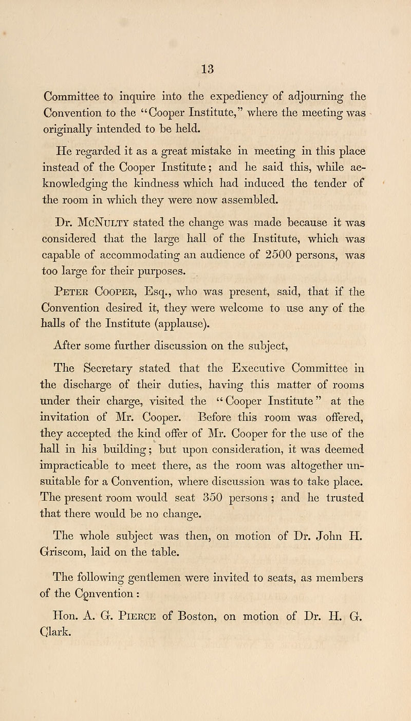 Committee to inquire into the expediency of adjourning the Convention to the Cooper Institute, where the meeting was originally intended to be held. He regarded it as a great mistake in meeting in this place instead of the Cooper Institute; and he said this, while ac- knowledging the kindness which had induced the tender of the room in which they were now assembled. Dr. McNulty stated the change was made because it was considered that the large hall of the Institute, which was capable of accommodating an audience of 2500 persons, was too large for their purposes. Peter Coopee, Esq., who was present, said, that if the Convention desired it, they were welcome to use any of the halls of the Institute (applause). After some further discussion on the subject, The Secretary stated that the Executive Committee in the discharge of their duties, having this matter of rooms under their charge, visited the  Cooper Institute at the invitation of Mr. Cooper. Before this room was offered, they accepted the kind offer of Mr. Cooper for the use of the hall in his building; but upon consideration, it was deemed impracticable to meet there, as the room was altogether un- suitable for a Convention, where discussion was to take place. The present room would seat 350 persons ; and he trusted that there would be no change. The whole subject was then, on motion of Dr. John H. Griscom, laid on the table. The following gentlemen were invited to seats, as members of the Convention: Hon. A. G. Pieece of Boston, on motion of Dr. H. G. Clark.