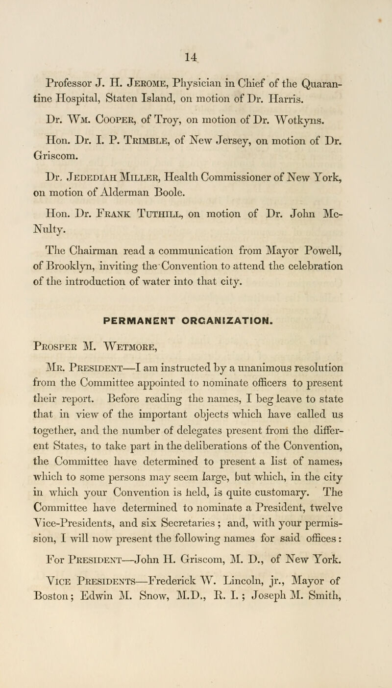 Professor J. H. Jerome, Physician in Chief of the Quaran- tine Hospital, Staten Island, on motion of Dr. Harris. Dr. Wm. Cooper, of Troy, on motion of Dr. Wotkyns. Hon. Dr. I. P. Trimble, of New Jersey, on motion of Dr. Griscom. Dr. Jedediah Miller, Health Commissioner of New York, on motion of Alderman Boole. Hon. Dr. Frank Tuthill, on motion of Dr. John Mc- Nulty. The Chairman read a communication from Mayor Powell, of Brooklyn, inviting the Convention to attend the celebration of the introduction of water into that city. PERMANENT ORGANIZATION. Prosper M. Wetmore, Mr. President—I am instructed by a unanimous resolution from the Committee appointed to nominate officers to present their report. Before reading the names, I beg leave to state that in view of the important objects which have called us together, and the number of delegates present from the differ- ent States, to take part in the deliberations of the Convention, the Committee have determined to present a list of names? which to some persons may seem large, but which, in the city in which your Convention is held, is quite customary. The Committee have determined to nominate a President, twelve Vice-Presidents, and six Secretaries ; and, with your permis- sion, I will now present the following names for said offices: For President—John H. Griscom, M. D., of New York. Vice Presidents—Frederick W. Lincoln, jr., Mayor of Boston; Edwin M. Snow, M.D., R. I. ; Joseph M. Smith,