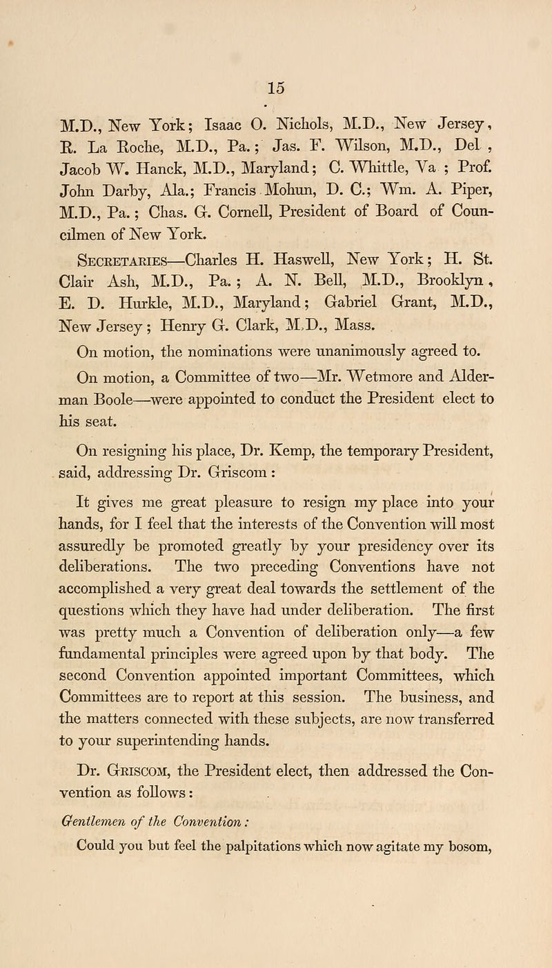 M.D., New York; Isaac O. Nichols, M.D., New Jersey, E. La Eoclie, M.D., Pa.; Jas. F. Wilson, M.D., Del , Jacob W. Hanck, M.D., Maryland; C. Whittle, Va ; Prof. John Darby, Ala.; Francis Mohun, D. C; Wm. A. Piper, M.D., Pa.; Chas. G. Cornell, President of Board of Coun- cilmen of New York. Secretaries—Charles H. Haswell, New York; H. St. Clair Ash, M.D., Pa.; A. N. Bell, M.D., Brooklyn, E. D. Hurkle, M.D., Maryland; Gabriel Grant, M.D., New Jersey; Henry G. Clark, M.D., Mass. On motion, the nominations were unanimously agreed to. On motion, a Committee of two—Mr. Wetmore and Alder- man Boole—were appointed to conduct the President elect to his seat. On resigning his place, Dr. Kemp, the temporary President, said, addressing Dr. Griscom : It gives me great pleasure to resign my place into your hands, for I feel that the interests of the Convention will most assuredly be promoted greatly by your presidency over its deliberations. The two preceding Conventions have not accomplished a very great deal towards the settlement of the questions which they have had under deliberation. The first was pretty much a Convention of deliberation only—a few fundamental principles were agreed upon by that body. The second Convention appointed important Committees, which Committees are to report at this session. The business, and the matters connected with these subjects, are now transferred to your superintending hands. Dr. Griscom, the President elect, then addressed the Con- vention as follows: Gentlemen of the Convention: Could you but feel the palpitations which now agitate my bosom,