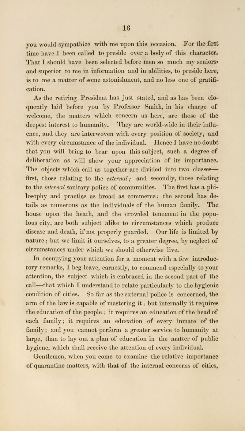 you would sympathize with me upon this occasion. For the first time have I been called to preside over a body of this character. That I should have been selected before men so much my seniors? and superior to me in information and in abilities, to preside here, is to me a matter of some astonishment, and no less one of gratifi- cation. As the retiring President has just stated, and as has been elo- quently laid before you by Professor Smith, in his charge of welcome, the matters which concern us here, are those of the deepest interest to humanity. They are world-wide in their influ- ence, and they are interwoven with every position of society, and with every circumstance of the individual. Hence I have no doubt that you will bring to bear upon this subject, such a degree of deliberation as will show your appreciation of its importance. The objects which call us together are divided into two classes— first, those relating to the external; and secondly, those relating to the internal sanitary police of communities. The first has a phi- losophy and practice as broad as commerce; the second has de- tails as numerous as the individuals of the human family. The house upon the heath, and the crowded tenement in the popu- lous city, are both subject alike to circumstances which produce disease and death, if not properly guarded. Our life is limited by nature ; but we limit it ourselves, to a greater degree, by neglect of circumstances under which we should otherwise live. In occupying your attention for a moment with a few introduc- tory remarks, I beg leave, earnestly, to commend especially to your attention, the subject which is embraced in the second part of the call-—that which I understand to relate particularly to the hygienic condition of cities. So far as the external police is concerned, the arm of the law is capable of mastering it; but internally it requires the education of the people ; it requires an education of the head of each family; it requires an education of every inmate of the family; and you cannot perform a greater service to humanity at large, than to lay out a plan of education in the matter of public hygiene, which shall receive the attention of every individual. Gentlemen, when you come to examine the relative importance of quarantine matters, with that of the internal concerns of cities,