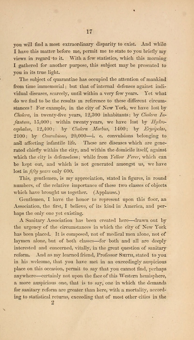 you will find a most extraordinary disparity to exist. And while I have this matter before me, permit me to state to you briefly my views in regard -to it. With a few statistics, which this morning I gathered for another purpose, this subject may be presented to you in its true light. The subject of quarantine has occupied the attention of mankind from time immemorial; but that of internal defenses against indi- vidual diseases, scarcely, until within a very few years. Yet what do Ave find to be the results in reference to these different circum- stances 1 For example, in the city of ISTew York, we have lost by Cholera, in twenty-five years, 12,300 inhabitants; by Cholera In- fantum, 15,000; within twenty years, we have lost by Hydro- cephalus, 12,400; by Cholera Morbus, 1400; by Erysij>clas, 2100; by Convulsions, 20,000—i. e. convulsions belonging to and affecting infantile life. These are diseases which are gene- rated chiefly within the city, and within the domicile itself, against which the city is defenseless; while from Yellow Fever, which can be kept out, and which is not generated amongst us, we have lost in fifty years only 000. This, gentlemen, is my appreciation, stated in figures, in round numbers, of the relative importance of these two classes of objects which have brought us together. (Applause.) Gentlemen, I have the honor to represent upon this floor, an Association, the first, I believe, of its kind in America, and per- haps the only one yet existing. A Sanitary Association has been created here—drawn out by the urgency of the circumstances in which the city of New York has been placed. It is composed, not of medical men alone, not of laymen alone, but of both classes—for both and all are deeply interested and concerned, vitally, in the great question of sanitary reform. And as my learned friend, Professor Smith, stated to you in his welcome, that you have met in an exceedingly auspicious place on this occasion, permit to say that you cannot find, perhaps anywhere—certainly not upon the face of this Western hemisphere, a more auspicious one, that is to say, one in which the demands for sanitary reform are greater than here, with a mortality, accord- ing to statistical returns, exceeding that of most other cities in the 2