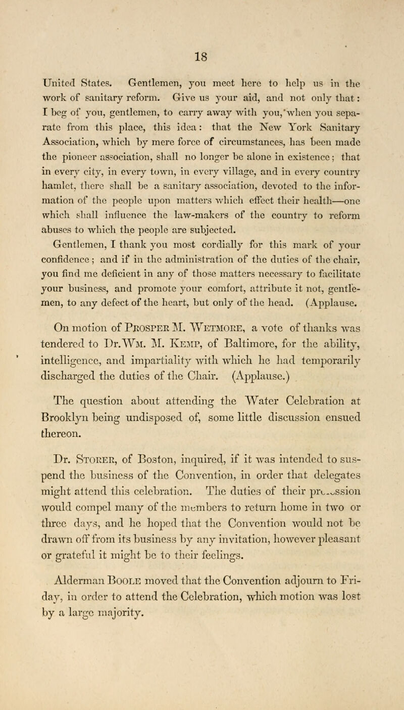 United States. Gentlemen, you meet here to help us in the work of sanitary reform. Give us your aid, and not only that: I beg of you, gentlemen, to carry away with you,when you sepa- rate from this place, this idea: that the New York Sanitary Association, which by mere force of circumstances, has been made the pioneer association, shall no longer be alone in existence; that in every city, in every town, in every village, and in every country hamlet, there shall be a sanitary association, devoted to the infor- mation of the people upon matters which effect their health—one which shall influence the law-makers of the country to reform abuses to which the people are subjected. Gentlemen, I thank you most cordially for this mark of your confidence ; and if in the administration of the duties of the chair, you find me deficient in any of those matters necessary to facilitate your business, and promote your comfort, attribute it not, gentle- men, to any defect of the heart, but only of the head. (Applause. On motion of Prosper M. Wetmoee, a vote of thanks was tendered to Dr. Wat. M. Kemp, of Baltimore, for the ability, intelligence, and impartiality with which he had temporarily discharged the duties of the Chair. (Applause.) The question about attending the Water Celebration at Brooklyn being undisposed of, some little discussion ensued thereon. Dr. Stoeer, of Boston, inquired, if it was intended to sus- pend the business of the Convention, in order that delegates might attend this celebration. The duties of their pix-~ssion would compel many of the members to return home in two or three days, and he hoped that the Convention would not be drawn off from its business by any invitation, however pleasant or grateful it might be to their feelings. Alderman Boole moved that the Convention adjourn to Fri- day, in order to attend the Celebration, which motion was lost by a large majority.