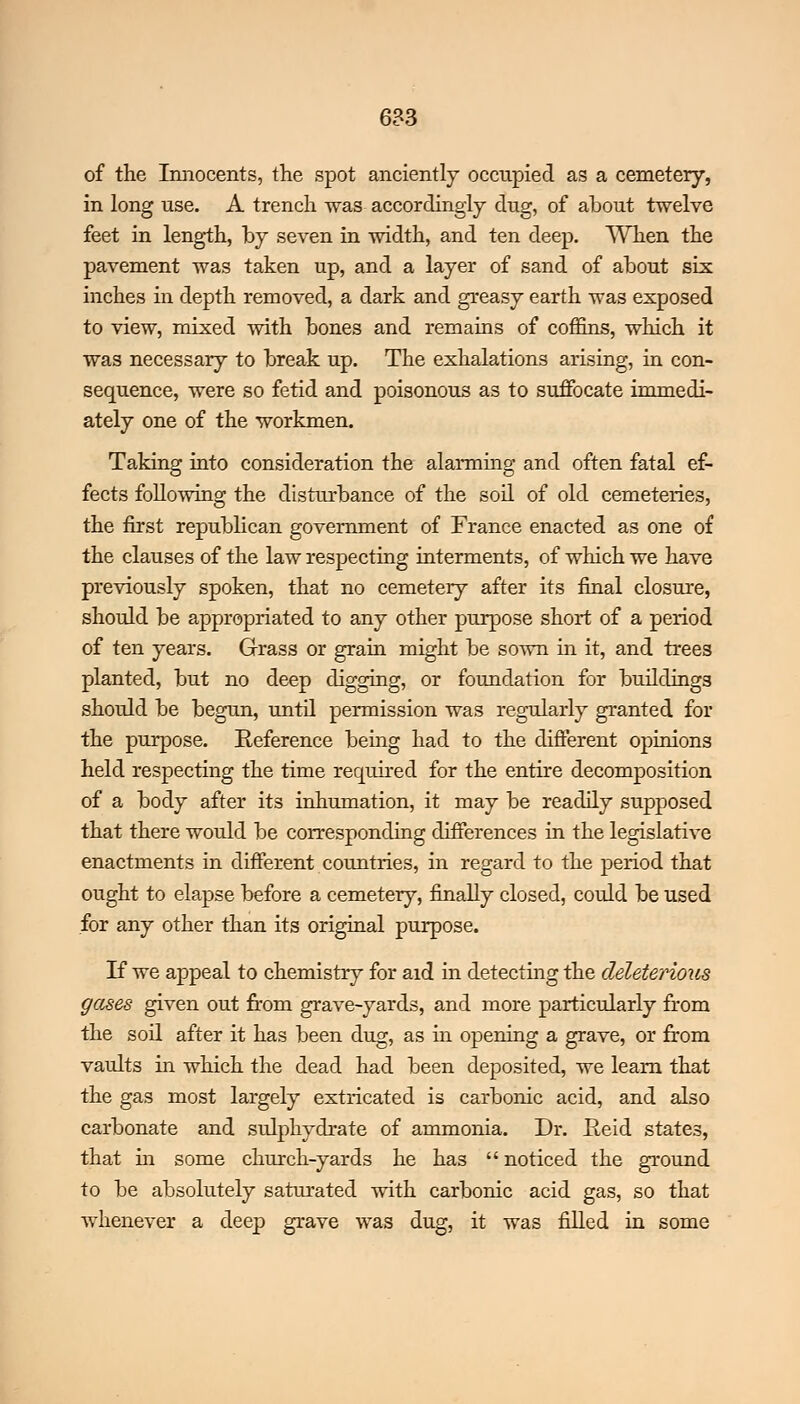of the Innocents, the spot anciently occupied as a cemetery, in long use. A trench was accordingly dug, of about twelve feet in length, by seven in width, and ten deep. When the pavement was taken up, and a layer of sand of about six inches in depth removed, a dark and greasy earth was exposed to view, mixed with bones and remains of coffins, which it was necessary to break up. The exhalations arising, in con- sequence, were so fetid and poisonous as to suffocate immedi- ately one of the workmen. Taking into consideration the alarming and often fatal ef- fects following the disturbance of the soil of old cemeteries, the first republican government of France enacted as one of the clauses of the law respecting interments, of which we have previously spoken, that no cemetery after its final closure, should be appropriated to any other purpose short of a period of ten years. Grass or grain might be sown in it, and trees planted, but no deep digging, or foundation for buildings should be begun, until permission was regularly granted for the purpose. Reference being had to the different opinions held respecting the time required for the entire decomposition of a body after its inhumation, it may be readily supposed that there would be corresponding differences in the legislative enactments in different countries, in regard to the period that ought to elapse before a cemetery, finally closed, could be used for any other than its original purpose. If we appeal to chemistry for aid in detecting the deleterious gases given out from grave-yards, and more particularly from the soil after it has been dug, as in opening a grave, or from vaults in which the dead had been deposited, we leam that the gas most largely extricated is carbonic acid, and also carbonate and sulphydrate of ammonia. Dr. E,eid states, that in some church-yards he has  noticed the ground to be absolutely saturated with carbonic acid gas, so that whenever a deep grave was dug, it was filled in some