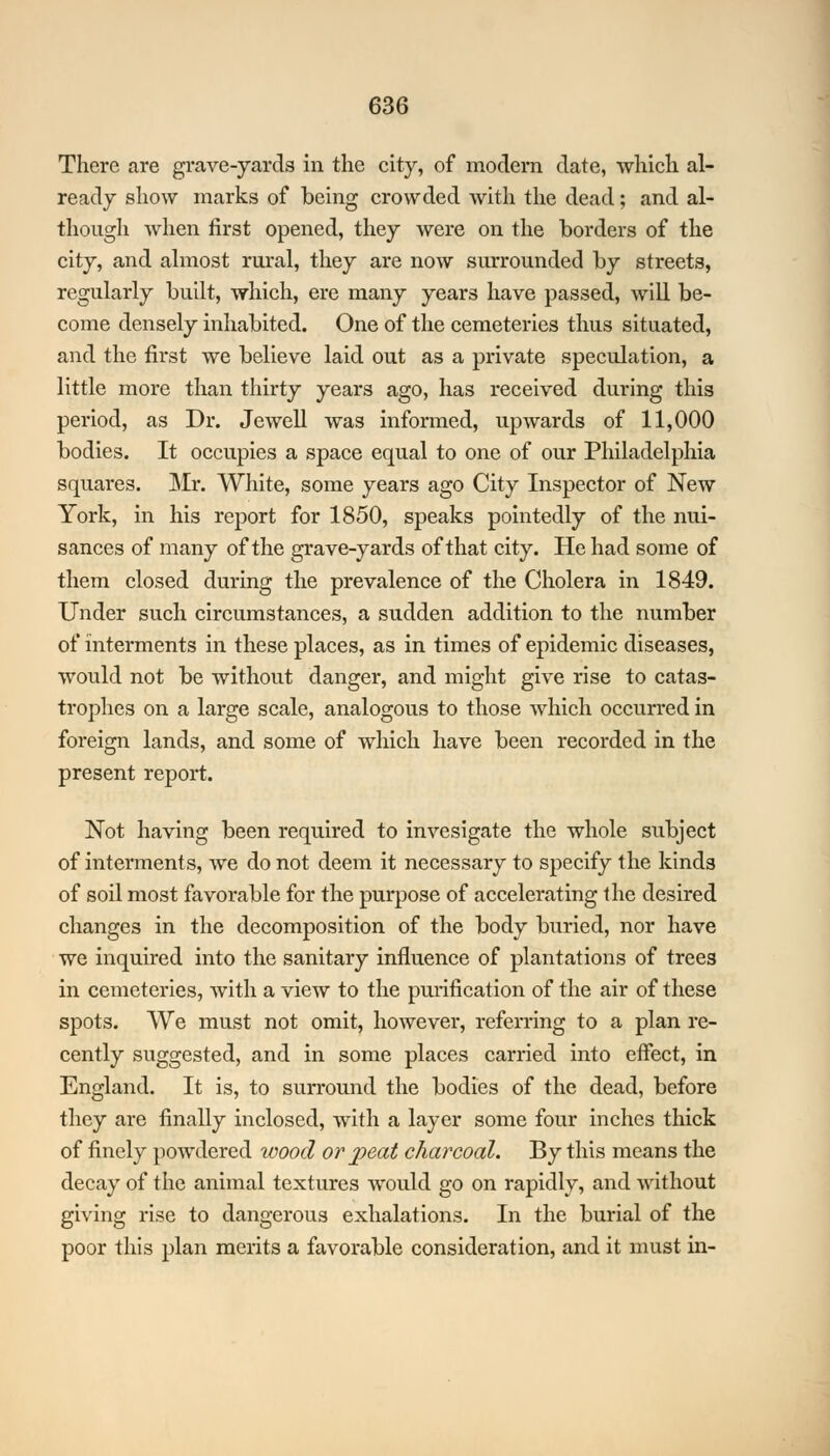 There are grave-yards in the city, of modern date, -which al- ready show marks of being crowded with the dead; and al- though when first opened, they were on the borders of the city, and almost rural, they are now surrounded by streets, regularly built, which, ere many years have passed, will be- come densely inhabited. One of the cemeteries thus situated, and the first we believe laid out as a private speculation, a little more than thirty years ago, has received during this period, as Dr. Jewell was informed, upwards of 11,000 bodies. It occupies a space equal to one of our Philadelphia squares. Mr. White, some years ago City Inspector of New York, in his report for 1850, speaks pointedly of the nui- sances of many of the grave-yards of that city. He had some of them closed during the prevalence of the Cholera in 1849. Under such circumstances, a sudden addition to the number of interments in these places, as in times of epidemic diseases, would not be without danger, and might give rise to catas- trophes on a large scale, analogous to those which occurred in foreign lands, and some of which have been recorded in the present report. Not having been required to invesigate the whole subject of interments, we do not deem it necessary to specify the kinds of soil most favorable for the purpose of accelerating the desired changes in the decomposition of the body buried, nor have we inquired into the sanitary influence of plantations of trees in cemeteries, with a view to the purification of the air of these spots. We must not omit, however, referring to a plan re- cently suggested, and in some places carried into effect, in England. It is, to surround the bodies of the dead, before they are finally inclosed, with a layer some four inches thick of finely powdered wood or peat charcoal. By this means the decay of the animal textures would go on rapidly, and without giving rise to dangerous exhalations. In the burial of the poor this plan merits a favorable consideration, and it must in-