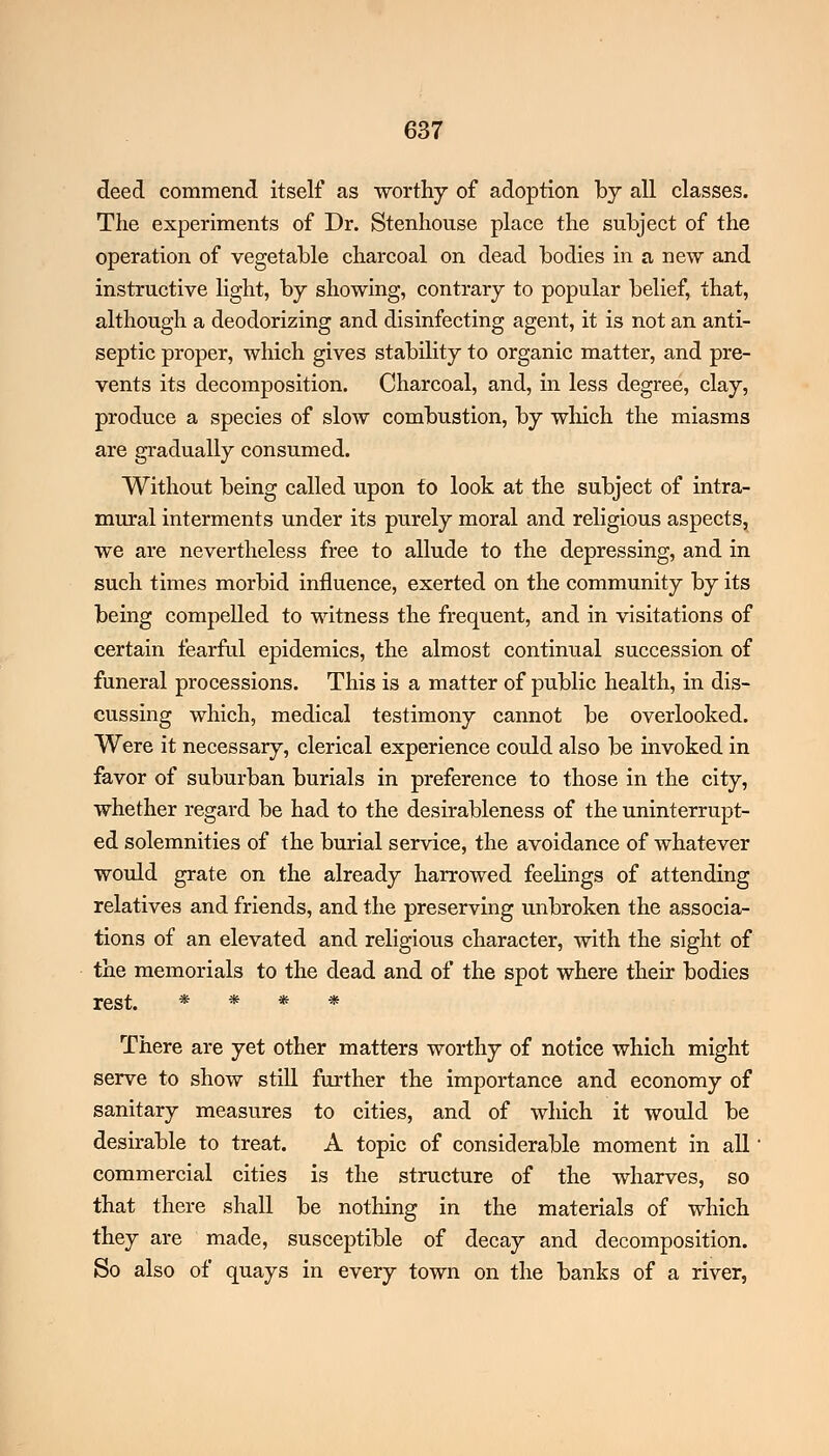 deed commend itself as worthy of adoption by all classes. The experiments of Dr. Stenhouse place the subject of the operation of vegetable charcoal on dead bodies in a new and instructive light, by showing, contrary to popular belief, that, although a deodorizing and disinfecting agent, it is not an anti- septic proper, which gives stability to organic matter, and pre- vents its decomposition. Charcoal, and, in less degree, clay, produce a species of slow combustion, by which the miasms are gradually consumed. Without being called upon to look at the subject of intra- mural interments under its purely moral and religious aspects, we are nevertheless free to allude to the depressing, and in such times morbid influence, exerted on the community by its being compelled to witness the frequent, and in visitations of certain fearful epidemics, the almost continual succession of funeral processions. This is a matter of public health, in dis- cussing which, medical testimony cannot be overlooked. Were it necessary, clerical experience could also be invoked in favor of suburban burials in preference to those in the city, whether regard be had to the desirableness of the uninterrupt- ed solemnities of the burial service, the avoidance of whatever would grate on the already harrowed feelings of attending relatives and friends, and the preserving unbroken the associa- tions of an elevated and religious character, with the sight of the memorials to the dead and of the spot where their bodies rest. * * * * There are yet other matters worthy of notice which might serve to show still further the importance and economy of sanitary measures to cities, and of which it would be desirable to treat. A topic of considerable moment in all' commercial cities is the structure of the wharves, so that there shall be nothing in the materials of which they are made, susceptible of decay and decomposition. So also of quays in every town on the banks of a river,