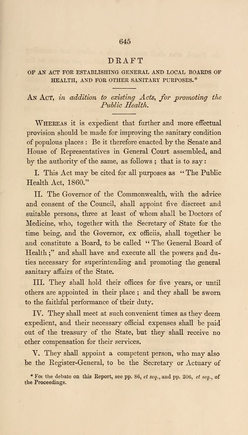 DRAFT OF AN ACT FOR ESTABLISHING GENERAL AND LOCAL BOARDS OF HEALTH, AND FOR OTHER SANITARY PURPOSES.* An Act, in addition to existing Acts, for promoting the Public Health. Whereas it is expedient that further and more effectual provision should be made for improving the sanitary condition of populous places : Be it therefore enacted by the Senate and House of Representatives in General Court assembled, and by the authority of the same, as follows ; that is to say: I. This Act may be cited for all purposes as  The Public Health Act, 1860. II. The Governor of the Commonwealth, with the advice and consent of the Council, shall appoint five discreet and suitable persons, three at least of whom shall be Doctors of Medicine, who, together with the Secretary of State for the time being, and the Governor, ex officiis, shall together be and constitute a Board, to be called  The General Board of Health; and shall have and execute all the powers and du- ties necessary for superintending and promoting the general sanitary affairs of the State. III. They shall hold their offices for five years, or until others are appointed in their place ; and they shall be sworn to the faithful performance of their duty. IV. They shall meet at such convenient times as they deem expedient, and their necessary official expenses shall be paid out of the treasury of the State, but they shall receive no other compensation for their services. V. They shall appoint a competent person, who may also be the Register-General, to be the Secretary or Actuary of * Foi the debate on this Report, see pp. 86, et seq., aud pp. 206, et seq., of the Proceedings.