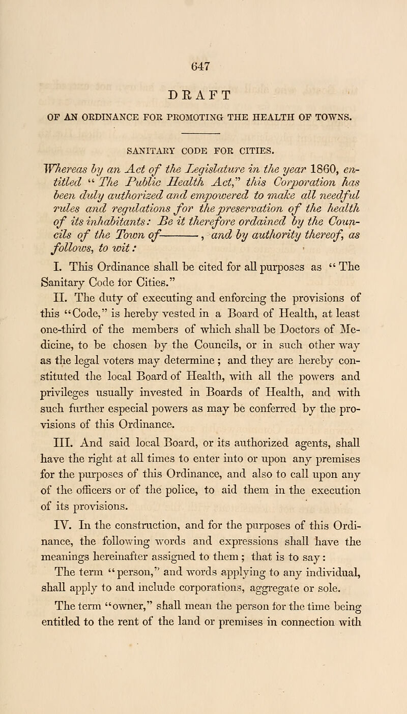 DRAFT OP AN ORDINANCE FOE PROMOTING THE HEALTH OP TOWNS. SANITAEY CODE FOR CITIES. Whereas by an Act of the Legislature in the year 1860, en- titled  The Public Health Act, this Corporation has been duly authorized and empowered to make all needful rules and regidations for the preservation of the health of its inhabitants: Be it therefore ordained by the Coun- cils of the Town of ■, and by authority thereof as follows, to wit: I. This Ordinance shall be cited for all purposes as  The Sanitary Code for Cities. II. The duty of executing and enforcing the provisions of this Code, is hereby vested in a Board of Health, at least one-third of the members of which shall be Doctors of Me- dicine, to be chosen by the Councils, or in such other way as the legal voters may determine ; and they are hereby con- stituted the local Board of Health, with all the powers and privileges usually invested in Boards of Health, and with such further especial powers as may be conferred by the pro- visions of this Ordinance. III. And said local Board, or its authorized agents, shall have the right at all times to enter into or upon any premises for the purposes of this Ordinance, and also to call upon any of the officers or of the police, to aid them in the execution of its provisions. IV. In the construction, and for the purposes of this Ordi- nance, the following words and expressions shall have the meanings hereinafter assigned to them ; that is to say: The term person, and words applying to any individual, shall apply to and include corporations, aggregate or sole. The term owner, shall mean the person tor the time being entitled to the rent of the land or premises in connection with