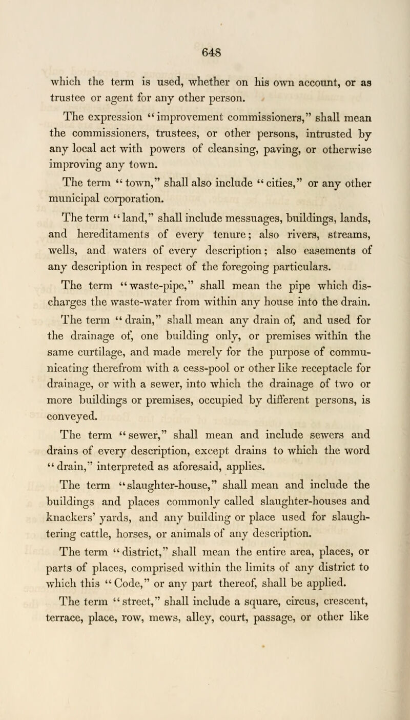 which the term is used, whether on his own account, or as trustee or agent for any other person. The expression improvement commissioners, shall mean the commissioners, trustees, or other persons, intrusted by any local act with powers of cleansing, paving, or otherwise improving any town. The term town, shall also include cities, or any other municipal corporation. The term land, shall include messuages, buildings, lands, and hereditaments of every tenure; also rivers, streams, wells, and waters of every description; also easements of any description in respect of the foregoing particulars. The term waste-pipe, shall mean the pipe which dis- charges the waste-water from within any house into the drain. The term drain, shall mean any drain of, and used for the drainage of, one building only, or premises within the same curtilage, and made merely for the purpose of commu- nicating therefrom with a cess-pool or other like receptacle for drainage, or with a sewer, into which the drainage of two or more buildings or premises, occupied by different persons, is conveyed. The term sewer, shall mean and include sewers and drains of every description, except drains to which the word drain, interpreted as aforesaid, applies. The term slaughter-house, shall mean and include the buildings and places commonly called slaughter-houses and knackers' yards, and any building or place used for slaugh- tering cattle, horses, or animals of any description. The term district, shall mean the entire area, places, or parts of places, comprised within the limits of any district to which this Code, or any part thereof, shall be applied. The term street, shall include a square, circus, crescent, terrace, place, row, mews, alley, court, passage, or other like