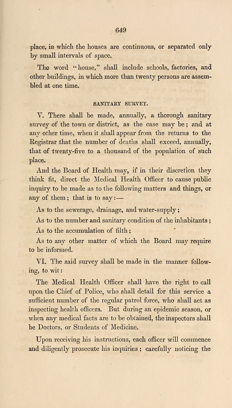 place, in which the houses are continuous, or separated only by small intervals of space. The word house, shall include schools, factories, and other buildings, in which more than twenty persons are assem- bled at one time. SANITARY SURVEY. V. There shall be made, annually, a thorough sanitary survey of the town or district, as the case may be; and at any other time, when it shall appear from the returns to the Registrar that the number of deaths shall exceed, annually, that of twenty-five to a thousand of the population of such place. And the Board of Health may, if in their discretion they think fit, direct the Medical Health Officer to cause public inquiry to be made as to the following matters and things, or any of them; that is to say:— As to the sewerage, drainage, and water-supply; As to the number and sanitary condition of the inhabitants ; As to the accumulation of filth; As to any other matter of which the Board may require to be informed. VI. The said survey shall be made in the manner follow- ing, to wit: The Medical Health Officer shall have the right to call upon the Chief of Police, who shall detail for this service a sufficient number of the regular patrol force, who shall act as inspecting health officers. But during an epidemic season, or when any medical facts are to be obtained, the inspectors shall be Doctors, or Students of Medicine. Upon receiving his instructions, each officer will commence and diligently prosecute his inquiries ; carefully noticing the