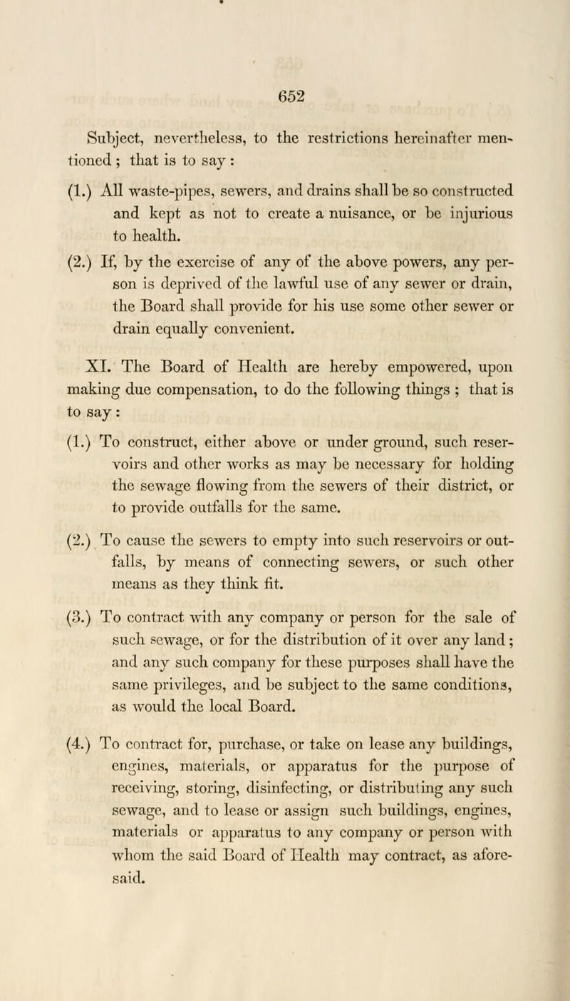 Subject, nevertheless, to the restrictions hereinafter men- tioned ; that is to say : (1.) All waste-pipes, sewers, and drains shall be so constructed and kept as not to create a nuisance, or be injurious to health. (2.) If, by the exercise of any of the above powers, any per- son is deprived of the lawful use of any sewer or drain, the Board shall provide for his use some other sewer or drain equally convenient. XL The Board of Health are hereby empowered, upon making due compensation, to do the following things ; that is to say: (1.) To construct, either above or under ground, such reser- voirs and other works as may be necessary for holding the sewage flowing from the sewers of their district, or to provide outfalls for the same. (2.) To cause the sewers to empty into such reservoirs or out- falls, by means of connecting sewers, or such other means as they think tit. (3.) To contract with any company or person for the sale of such sewage, or for the distribution of it over any land; and any such company for these purposes shall have the same privileges, and be subject to the same conditions, as would the local Board. (4.) To contract for, purchase, or take on lease any buildings, engines, materials, or apparatus for the purpose of receiving, storing, disinfecting, or distributing any such sewage, and to lease or assign such buildings, engines, materials or apparatus to any company or person with whom the said Board of Health may contract, as afore- said.
