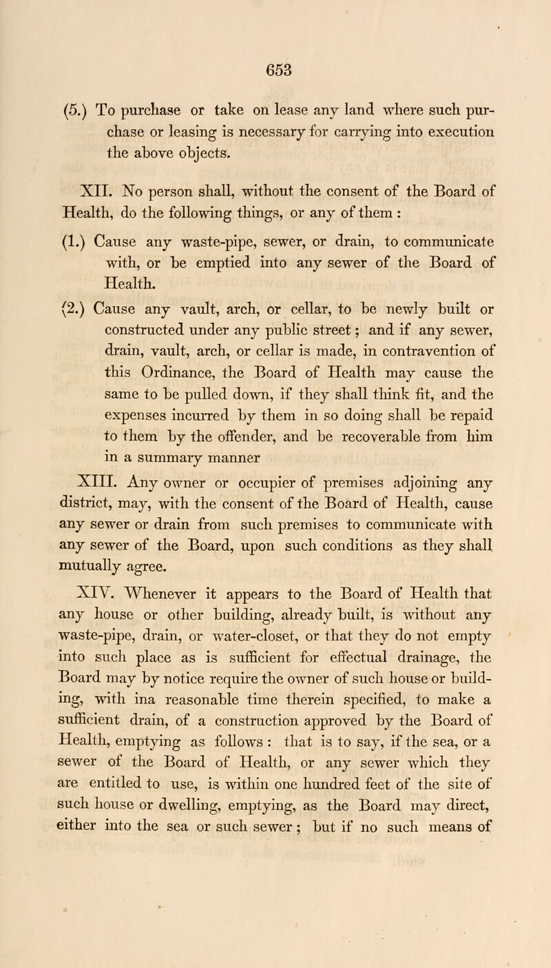 (5.) To purchase or take on lease any land where such pur- chase or leasing is necessary for carrying into execution the above objects. XII. No person shall, without the consent of the Board of Health, do the following things, or any of them : (1.) Cause any waste-pipe, sewer, or drain, to communicate with, or be emptied into any sewer of the Board of Health. (2.) Cause any vault, arch, or cellar, to be newly built or constructed under any public street; and if any sewer, drain, vault, arch, or cellar is made, in contravention of this Ordinance, the Board of Health may cause the same to be pulled down, if they shall think fit, and the expenses incurred by them in so doing shall be repaid to them by the offender, and be recoverable from him in a summary manner XIII. Any owner or occupier of premises adjoining any district, may, with the consent of the Board of Health, cause any sewer or drain from such premises to communicate with any sewer of the Board, upon such conditions as they shall mutually agree. XIV. Whenever it appears to the Board of Health that any house or other building, already built, is without any waste-pipe, drain, or water-closet, or that they do not empty into such place as is sufficient for effectual drainage, the Board may by notice require the owner of such house or build- ing, with ina reasonable time therein specified, to make a sufficient drain, of a construction approved by the Board of Health, emptying as follows : that is to say, if the sea, or a sewer of the Board of Health, or any sewer which they are entitled to use, is within one hundred feet of the site of such house or dwelling, emptying, as the Board may direct, either into the sea or such sewer; but if no such means of