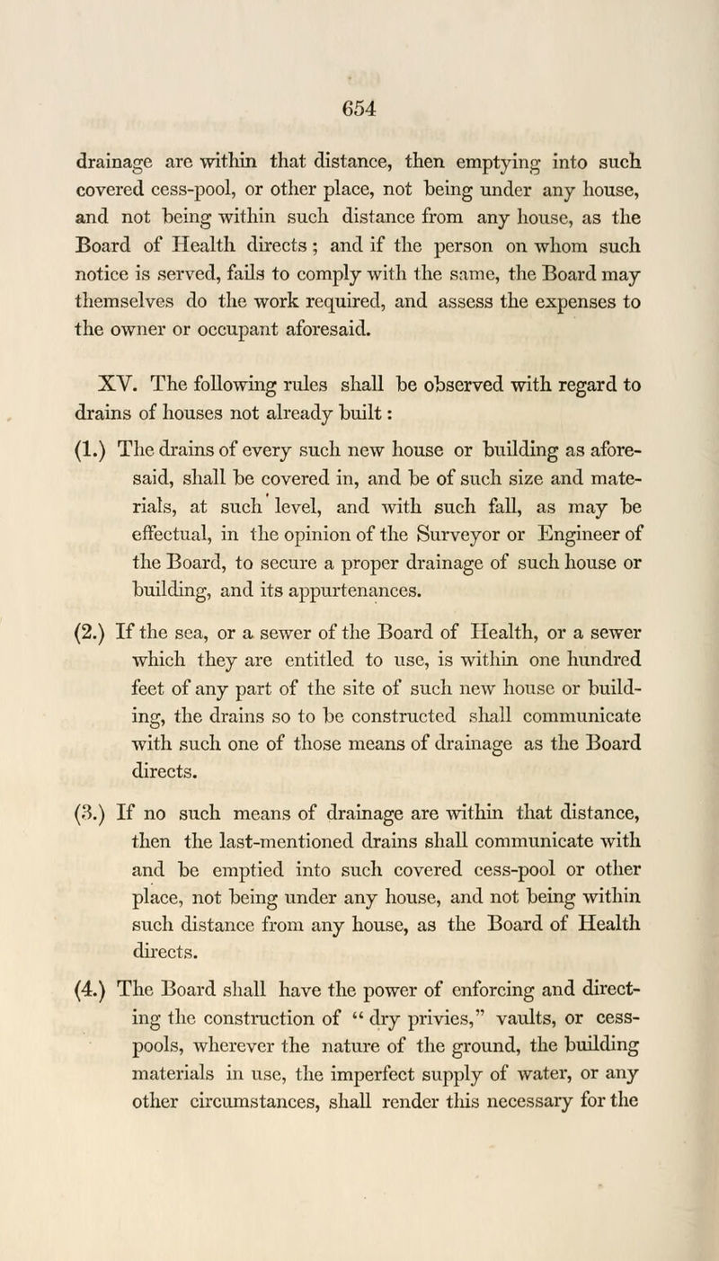 drainage arc within that distance, then emptying into such covered cess-pool, or other place, not being under any house, and not being within such distance from any house, as the Board of Health directs; and if the person on whom such notice is served, fails to comply with the same, the Board may themselves do the work required, and assess the expenses to the owner or occupant aforesaid. XV. The following rules shall be observed with regard to drains of houses not already built: (1.) The drains of every such new house or building as afore- said, shall be covered in, and be of such size and mate- rials, at such level, and with such fall, as may be effectual, in the opinion of the Surveyor or Engineer of the Board, to secure a proper drainage of such house or building, and its appurtenances. (2.) If the sea, or a sewer of the Board of Health, or a sewer which they are entitled to use, is within one hundred feet of any part of the site of such new house or build- ing, the drains so to be constructed shall communicate with such one of those means of drainage as the Board directs. (3.) If no such means of drainage are within that distance, then the last-mentioned drains shall communicate with and be emptied into such covered cess-pool or other place, not being under any house, and not being within such distance from any house, as the Board of Health directs. (4.) The Board shall have the power of enforcing and direct- ing the construction of  dry privies, vaults, or cess- pools, wherever the nature of the ground, the building materials in use, the imperfect supply of water, or any other circumstances, shall render tliis necessary for the