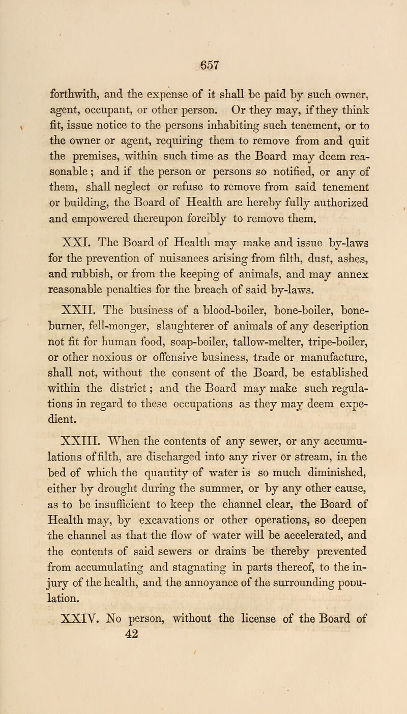 forthwith, and the expense of it shall be paid by such owner, agent, occupant, or other person. Or they may, if they think fit, issue notice to the persons inhabiting such tenement, or to the owner or agent, requiring them to remove from and quit the premises, within such time as the Board may deem rea- sonable ; and if the person or persons so notified, or any of them, shall neglect or refuse to remove from said tenement or building, the Board of Health are hereby fully authorized and empowered thereupon forcibly to remove them. XXI. The Board of Health may make and issue by-laws for the prevention of nuisances arising from filth, dust, ashes, and rubbish, or from the keeping of animals, and may annex reasonable penalties for the breach of said by-laws. XXII. The business of a blood-boiler, bone-boiler, bone- burner, fell-monger, slaughterer of animals of any description not fit for human food, soap-boiler, tallow-melter, tripe-boiler, or other noxious or offensive business, trade or manufacture, shall not, without the consent of the Board, be established within the district; and the Board may make such regula- tions in regard to these occupations as they may deem expe- dient. XXIII. When the contents of any sewer, or any accumu- lations of filth, are discharged into any river or stream, in the bed of which the quantity of water is so much diminished, either by drought during the summer, or by any other cause, as to be insufficient to keep the channel clear, the Board of Health may, by excavations or other operations, so deepen the channel as that the flow of water will be accelerated, and the contents of said sewers or drains be thereby prevented from accumulating and stagnating in parts thereof, to the in- jury of the health, and the annoyance of the surrounding pouu- lation. XXIV. No person, without the license of the Board of 42