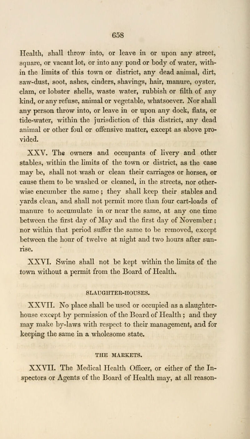 Health, shall throw into, or leave in or upon any street, square, or vacant lot, or into any pond or body of water, with- in the limits of this town or district, any dead animal, dirt, saw-dust, soot, ashes, cinders, shavings, hair, manure, oyster, clam, or lobster shells, waste water, rubbish or filth of any kind, or any refuse, animal or vegetable, whatsoever. Nor shall any person throw into, or leave in or upon any dock, flats, or tide-water, within the jurisdiction of this district, any dead animal or other foul or offensive matter, except as above pro- vided. XXV. The owners and occupants of livery and other stables, within the limits of the town or district, as the case may be, shall not wash or clean their carriages or horses, or cause them to be washed or cleaned, in the streets, nor other- wise encumber the same; they shall keep their stables and yards clean, and shall not permit more than four cart-loads of manure to accumulate in or near the same, at any one time between the first day of May and the first day of November ; nor within that period suffer the same to be removed, except between the hour of twelve at night and two hours after sun- rise. XXVI. Swine shall not be kept within the limits of the town without a permit from the Board of Health. SLAUGHTER-HOUSES. XXVII. No place shall be used or occupied as a slaughter- house except by permission of the Board of Health ; and they may make by-laws with respect to their management, and for keeping the same in a wholesome state. THE MARKETS. XXVII. The Medical Health Officer, or either of the In- spectors or Agents of the Board of Health may, at all reason-