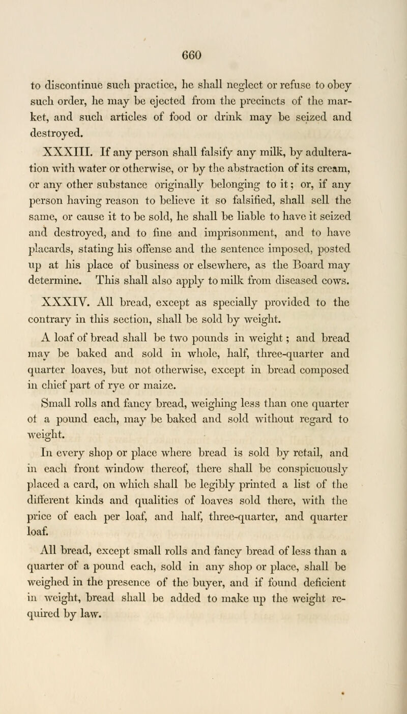 to discontinue such practice, he shall neglect or refuse to obey such order, he may be ejected from the precincts of the mar- ket, and such articles of food or drink may be seized and destroyed. XXXIII. If any person shall falsify any milk, by adultera- tion with water or otherwise, or by the abstraction of its cream, or any other substance originally belonging to it; or, if any person having reason to believe it so falsified, shall sell the same, or cause it to be sold, he shall be liable to have it seized and destroyed, and to fine and imprisonment, and to have placards, stating his offense and the sentence imposed, posted up at his place of business or elsewhere, as the Board may determine. This shall also apply to milk from diseased cows. XXXIV. All bread, except as specially provided to the contrary in this section, shall be sold by weight. A loaf of bread shall be two pounds in weight; and bread may be baked and sold in whole, half, three-quarter and quarter loaves, but not otherwise, except in bread composed in chief part of rye or maize. Small rolls and fancy bread, weighing less than one quarter of a pound each, may be baked and sold without regard to weight. In every shop or place where bread is sold by retail, and in each front window thereof, there shall be conspicuously placed a card, on which shall be legibly printed a list of the different kinds and qualities of loaves sold there, Avith the price of each per loaf, and half, three-quarter, and quarter loaf. All bread, except small rolls and fancy bread of less than a quarter of a pound each, sold in any shop or place, shall be weighed in the presence of the buyer, and if found deficient in weight, bread shall be added to make up the weight re- quired by law.