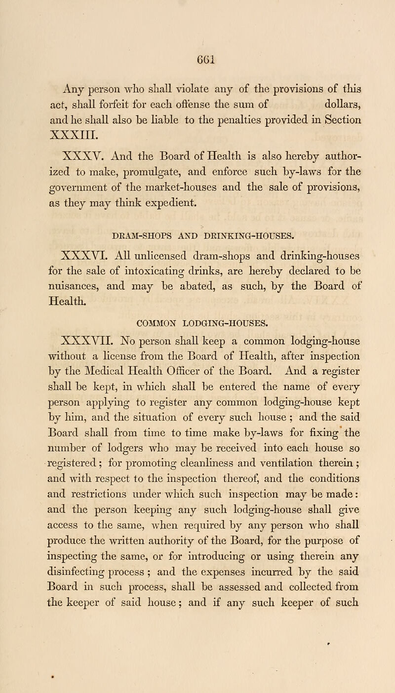 Any person who shall violate any of the provisions of this act, shall forfeit for each offense the sum of dollars, and he shall also be liable to the penalties provided in Section XXXIII. XXXV. And the Board of Health is also hereby author- ized to make, promulgate, and enforce such by-laws for the government of the market-houses and the sale of provisions, as they may think expedient. DEAM-SHOPS AND DELNKING-HOUSES. XXXVI. All unlicensed dram-shops and drinking-houses for the sale of intoxicating drinks, are hereby declared to be nuisances, and may be abated, as such, by the Board of Health. COMMON LODGING-HOUSES. XXXVII. No person shall keep a common lodging-house without a license from the Board of Health, after inspection by the Medical Health Officer of the Board. And a register shall be kept, in which shall be entered the name of every person applying to register any common lodging-house kept by him, and the situation of every such house ; and the said Board shall from time to time make by-laws for fixing the number of lodgers who may be received into each house so registered; for promoting cleanliness and ventilation therein ; and with respect to the inspection thereof, and the conditions and restrictions under which such inspection may be made : and the person keeping any such lodging-house shall give access to the same, when required by any person who shall produce the written authority of the Board, for the purpose of inspecting the same, or for introducing or using therein any disinfecting process ; and the expenses incurred by the said Board in such process, shall be assessed and collected from the keeper of said house; and if any such keeper of such