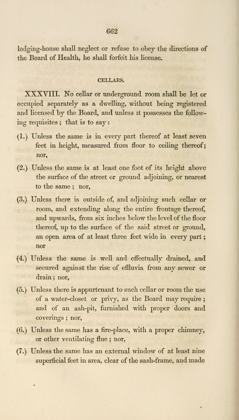 lodging-house shall neglect or refuse to obey the directions of the Board of Health, he shall forfeit his license. CELLAES. XXXVIII. No cellar or underground room shall he let or occupied separately as a dwelling, without being registered and licensed by the Board, and unless it possesses the follow- ing requisites ; that is to say: (1.) Unless the same is in every part thereof at least seven feet in height, measured from floor to ceiling thereof; nor, (2.) Unless the same is at least one foot of its height above the surface of the street or ground adjoining, or nearest to the same ; nor, (3.) Unless there is outside of, and adjoining such cellar or room, and extending along the entire frontage thereof, and upwards, from six inches below the level of the floor thereof, up to the surface of the said street or ground, an open area of at least three feet wide in every part; nor (4.) Unless the same is well and effectually drained, and secured against the rise of effluvia from any sewer or drain; nor, (5.) Unless there is appurtenant to such cellar or room the use of a water-closet or privy, as the Board may require; and of an ash-pit, furnished with proper doors and coverings ; nor, (6.) Unless the same has a fire-place, with a proper chimney, or other ventilating flue ; nor, (7.) Unless the same has an external window of at least nine superficial feet in area, clear of the sash-frame, and made