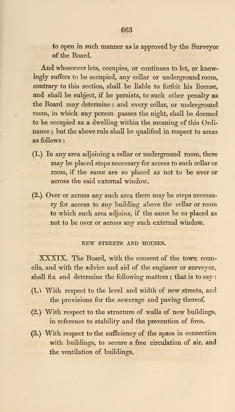 to open in such manner as is approved by the Surveyor of the Board. And whosoever lets, occupies, or continues to let, or know- ingly suffers to be occupied, any cellar or underground room, contrary to this section, shall be liable to forfeit his license, and shall be subject, if he persists, to such other penalty as the Board may determine: and every cellar, or underground room, in which any person passes the night, shall be deemed to be occupied as a dwelling within the meaning of this Ordi- nance ; but the above rule shall be qualified in respect to areas as follows: (1.) In any area adjoining a cellar or underground room, there may be placed steps necessary for access to such cellar or room, if the same are so placed as not to be over or across the said external window. (2.) Over or across any such area there may be steps necessa- ry for access to any building above the cellar or room to which such area adjoins, if the same be so placed as not to be over or across any such external window. NEW STREETS AND HOUSES. XXXIX. The Board, with the consent of the town coun- cils, and with the advice and aid of the engineer or surveyor, shall fix and determine the following matters ; that is to say: (l.\ With respect to the level and width of new streets, and the provisions for the sewerage and paving thereof. (2.) With respect to the structure of walls of new buildings, in reference to stability and the prevention of fires. (3.) With respect to the sufficiency of the space in connection with buildings, to secure a free circulation of air, and the ventilation of buildings.